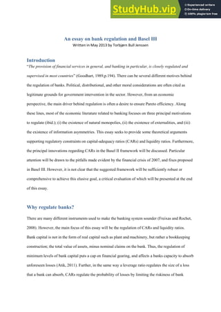 An essay on bank regulation and Basel III
Written in May 2013 by Torbjørn Bull Jenssen
Introduction
“The provision of financial services in general, and banking in particular, is closely regulated and
supervised in most countries” (Goodhart, 1989,p.194). There can be several different motives behind
the regulation of banks. Political, distributional, and other moral considerations are often cited as
legitimate grounds for government intervention in the sector. However, from an economic
perspective, the main driver behind regulation is often a desire to ensure Pareto efficiency. Along
these lines, most of the economic literature related to banking focuses on three principal motivations
to regulate (ibid.); (i) the existence of natural monopolies, (ii) the existence of externalities, and (iii)
the existence of information asymmetries. This essay seeks to provide some theoretical arguments
supporting regulatory constraints on capital-adequacy ratios (CARs) and liquidity ratios. Furthermore,
the principal innovations regarding CARs in the Basel II framework will be discussed. Particular
attention will be drawn to the pitfalls made evident by the financial crisis of 2007, and fixes proposed
in Basel III. However, it is not clear that the suggested framework will be sufficiently robust or
comprehensive to achieve this elusive goal, a critical evaluation of which will be presented at the end
of this essay.
Why regulate banks?
There are many different instruments used to make the banking system sounder (Freixas and Rochet,
2008). However, the main focus of this essay will be the regulation of CARs and liquidity ratios.
Bank capital is not in the form of real capital such as plant and machinery, but rather a bookkeeping
construction; the total value of assets, minus nominal claims on the bank. Thus, the regulation of
minimum levels of bank capital puts a cap on financial gearing, and affects a banks capacity to absorb
unforeseen losses (Atik, 2011). Further, in the same way a leverage ratio regulates the size of a loss
that a bank can absorb, CARs regulate the probability of losses by limiting the riskiness of bank
 