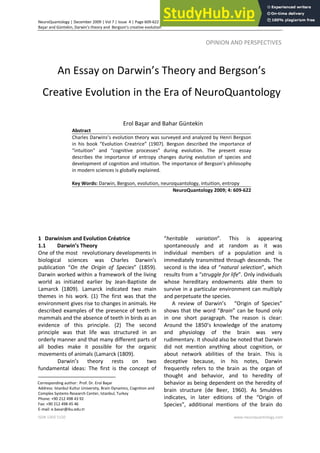 NeuroQuantology | December 2009 | Vol 7 | Issue 4 | Page 609-622
Başar and Güntekin, Darwin’s theory and Bergson’s creative evolution
ISSN 1303 5150 www.neuroquantology.com
609
OPINION AND PERSPECTIVES—
An Essay on Darwin’s Theory and Bergson’s
Creative Evolution in the Era of NeuroQuantology
Erol Başar and Bahar Güntekin
Abstract
Charles Darwins’s evolution theory was surveyed and analyzed by Henri Bergson
in his book “Evolution Creatrice” (1907). Bergson described the importance of
“intuition” and “cognitive processes” during evolution. The present essay
describes the importance of entropy changes during evolution of species and
development of cognition and intuition. The importance of Bergson’s philosophy
in modern sciences is globally explained.
Key Words: Darwin, Bergson, evolution, neuroquantology, intuition, entropy
NeuroQuantology 2009; 4: 609-622
1 1
Darwinism and Evolution Créatrice
1.1 Darwin’s Theory
One of the most revolutionary developments in
biological sciences was Charles Darwin’s
publication “On the Origin of Species” (1859).
Darwin worked within a framework of the living
world as initiated earlier by Jean-Baptiste de
Lamarck (1809). Lamarck indicated two main
themes in his work. (1) The first was that the
environment gives rise to changes in animals. He
described examples of the presence of teeth in
mammals and the absence of teeth in birds as an
evidence of this principle. (2) The second
principle was that life was structured in an
orderly manner and that many different parts of
all bodies make it possible for the organic
movements of animals (Lamarck (1809).
Darwin’s theory rests on two
fundamental ideas: The first is the concept of
Corresponding author: Prof. Dr. Erol Başar
Address: Istanbul Kultur University, Brain Dynamics, Cognition and
Complex Systems Research Center, Istanbul, Turkey
Phone: +90 212 498 43 92
Fax: +90 212 498 45 46
E-mail: e.basar@iku.edu.tr
“heritable variation”. This is appearing
spontaneously and at random as it was
individual members of a population and is
immediately transmitted through descends. The
second is the idea of “natural selection”, which
results from a “struggle for life”. Only individuals
whose hereditary endowments able them to
survive in a particular environment can multiply
and perpetuate the species.
A review of Darwin’s “Origin of Species”
shows that the word “Brain” can be found only
in one short paragraph. The reason is clear:
Around the 1850’s knowledge of the anatomy
and physiology of the brain was very
rudimentary. It should also be noted that Darwin
did not mention anything about cognition, or
about network abilities of the brain. This is
deceptive because, in his notes, Darwin
frequently refers to the brain as the organ of
thought and behavior, and to heredity of
behavior as being dependent on the heredity of
brain structure (de Beer, 1960). As Smuldres
indicates, in later editions of the “Origin of
Species”, additional mentions of the brain do
 