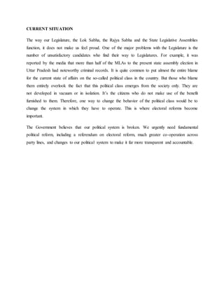 CURRENT SITUATION
The way our Legislature, the Lok Sabha, the Rajya Sabha and the State Legislative Assemblies
function, it does not make us feel proud. One of the major problems with the Legislature is the
number of unsatisfactory candidates who find their way to Legislatures. For example, it was
reported by the media that more than half of the MLAs to the present state assembly election in
Uttar Pradesh had noteworthy criminal records. It is quite common to put almost the entire blame
for the current state of affairs on the so-called political class in the country. But those who blame
them entirely overlook the fact that this political class emerges from the society only. They are
not developed in vacuum or in isolation. It’s the citizens who do not make use of the benefit
furnished to them. Therefore, one way to change the behavior of the political class would be to
change the system in which they have to operate. This is where electoral reforms become
important.
The Government believes that our political system is broken. We urgently need fundamental
political reform, including a referendum on electoral reform, much greater co-operation across
party lines, and changes to our political system to make it far more transparent and accountable.
 