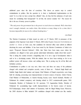 additional years since the date of conviction. This shows an austere step to control
criminalization in politics. But the question is; is there a hardhearted implementation on the
same? Is it so that we have corrupt free officials? Also, do they feel the endurance of such tests
meant for scrutinizing their background? To all this, the answer remains “no”. The reason for
this is the use of money power in politics.
“The only power the government has is the power to crack down on criminals. Well, when there
aren’t enough criminals, one makes them. One declares so many things to be a crime that it
becomes impossible for men to live without breaking laws.”
-Ayn Rand
The Election Commission of India issued an order on 27 March, 2003 in pursuance of the
judgment of the Supreme Court dated 13 March, 2003 in the Peoples Union for Civil Liberties &
another vs. Union of India case, that candidates for electoral office must submit an affidavit
disclosing his assets and liabilities. It has been noted by the Election Commission of India in its
report “Proposed Electoral Reforms”, 2004, that “there have been many cases where the
candidates are alleged to have given grossly undervalued information, mainly about their assets”.
This is taking the country towards a languishing state. It is not a sign of development. India is
said to be a developing country. With this attitude, that we have been noticing so far in our
political system will increase crimes and nothing more. This is paving way for all the illicit and
forbidden activities.
Criminalization in politics is not very new, there were and there are many of the politicians
charged with criminal and corruption records, some of them are : Prakash Singh Badal and
Sukhbir Singh Badal chief minister and deputy Chief Minister of Punjab respectively, were being
held for cheating, possessing asset disproportionate to known sources of income. Ashok Chavan,
Chief Minister of Maharashtra, in Adarsh Housing Society scam. Suresh Kalmadi, Member of
Parliament for criminal conspiracy and cheating related to 2012 commonwealth games. M.K
Kanimozhi, Member of Parliament for 2G spectrum. Y.S Jaganmohan Reddy, Member of
Parliament for accumulating huge wealth disproportionate to his known source of income.
B.S.Yeddyurappa, former chief minister of Karnataka, held for Illegal Mining Scam. Moreover,
the 2005 elections in Bihar included 358 candidates charged with criminal acts like murder,
 