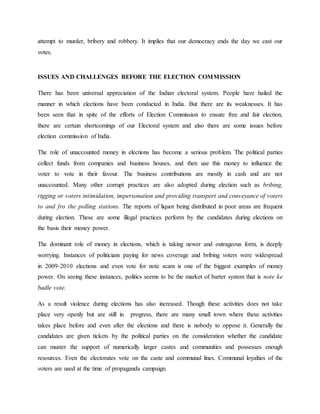 attempt to murder, bribery and robbery. It implies that our democracy ends the day we cast our
votes.
ISSUES AND CHALLENGES BEFORE THE ELECTION COMMISSION
There has been universal appreciation of the Indian electoral system. People have hailed the
manner in which elections have been conducted in India. But there are its weaknesses. It has
been seen that in spite of the efforts of Election Commission to ensure free and fair election,
there are certain shortcomings of our Electoral system and also there are some issues before
election commission of India.
The role of unaccounted money in elections has become a serious problem. The political parties
collect funds from companies and business houses, and then use this money to influence the
voter to vote in their favour. The business contributions are mostly in cash and are not
unaccounted. Many other corrupt practices are also adopted during election such as bribing,
rigging or voters intimidation, impersonation and providing transport and conveyance of voters
to and fro the polling stations. The reports of liquor being distributed in poor areas are frequent
during election. These are some illegal practices perform by the candidates during elections on
the basis their money power.
The dominant role of money in elections, which is taking newer and outrageous form, is deeply
worrying. Instances of politicians paying for news coverage and bribing voters were widespread
in 2009-2010 elections and even vote for note scam is one of the biggest examples of money
power. On seeing these instances, politics seems to be the market of barter system that is note ke
badle vote.
As a result violence during elections has also increased. Though these activities does not take
place very openly but are still in progress, there are many small town where these activities
takes place before and even after the elections and there is nobody to oppose it. Generally the
candidates are given tickets by the political parties on the consideration whether the candidate
can muster the support of numerically larger castes and communities and possesses enough
resources. Even the electorates vote on the caste and communal lines. Communal loyalties of the
voters are used at the time of propaganda campaign.
 