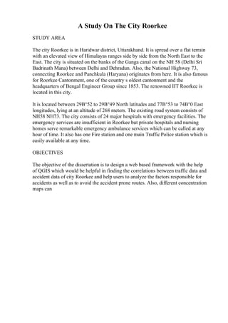 A Study On The City Roorkee
STUDY AREA
The city Roorkee is in Haridwar district, Uttarakhand. It is spread over a flat terrain
with an elevated view of Himalayas ranges side by side from the North East to the
East. The city is situated on the banks of the Ganga canal on the NH 58 (Delhi Sri
Badrinath Mana) between Delhi and Dehradun. Also, the National Highway 73,
connecting Roorkee and Panchkula (Haryana) originates from here. It is also famous
for Roorkee Cantonment, one of the country s oldest cantonment and the
headquarters of Bengal Engineer Group since 1853. The renowned IIT Roorkee is
located in this city.
It is located between 29В°52 to 29В°49 North latitudes and 77В°53 to 74В°0 East
longitudes, lying at an altitude of 268 meters. The existing road system consists of
NH58 NH73. The city consists of 24 major hospitals with emergency facilities. The
emergency services are insufficient in Roorkee but private hospitals and nursing
homes serve remarkable emergency ambulance services which can be called at any
hour of time. It also has one Fire station and one main Traffic Police station which is
easily available at any time.
OBJECTIVES
The objective of the dissertation is to design a web based framework with the help
of QGIS which would be helpful in finding the correlations between traffic data and
accident data of city Roorkee and help users to analyze the factors responsible for
accidents as well as to avoid the accident prone routes. Also, different concentration
maps can
 