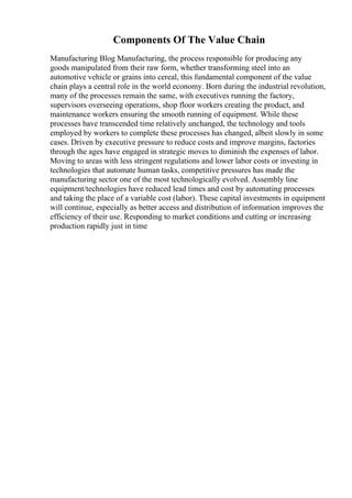 Components Of The Value Chain
Manufacturing Blog Manufacturing, the process responsible for producing any
goods manipulated from their raw form, whether transforming steel into an
automotive vehicle or grains into cereal, this fundamental component of the value
chain plays a central role in the world economy. Born during the industrial revolution,
many of the processes remain the same, with executives running the factory,
supervisors overseeing operations, shop floor workers creating the product, and
maintenance workers ensuring the smooth running of equipment. While these
processes have transcended time relatively unchanged, the technology and tools
employed by workers to complete these processes has changed, albeit slowly in some
cases. Driven by executive pressure to reduce costs and improve margins, factories
through the ages have engaged in strategic moves to diminish the expenses of labor.
Moving to areas with less stringent regulations and lower labor costs or investing in
technologies that automate human tasks, competitive pressures has made the
manufacturing sector one of the most technologically evolved. Assembly line
equipment/technologies have reduced lead times and cost by automating processes
and taking the place of a variable cost (labor). These capital investments in equipment
will continue, especially as better access and distribution of information improves the
efficiency of their use. Responding to market conditions and cutting or increasing
production rapidly just in time
 