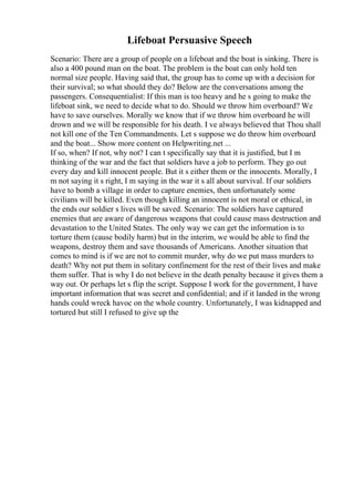 Lifeboat Persuasive Speech
Scenario: There are a group of people on a lifeboat and the boat is sinking. There is
also a 400 pound man on the boat. The problem is the boat can only hold ten
normal size people. Having said that, the group has to come up with a decision for
their survival; so what should they do? Below are the conversations among the
passengers. Consequentialist: If this man is too heavy and he s going to make the
lifeboat sink, we need to decide what to do. Should we throw him overboard? We
have to save ourselves. Morally we know that if we throw him overboard he will
drown and we will be responsible for his death. I ve always believed that Thou shall
not kill one of the Ten Commandments. Let s suppose we do throw him overboard
and the boat... Show more content on Helpwriting.net ...
If so, when? If not, why not? I can t specifically say that it is justified, but I m
thinking of the war and the fact that soldiers have a job to perform. They go out
every day and kill innocent people. But it s either them or the innocents. Morally, I
m not saying it s right, I m saying in the war it s all about survival. If our soldiers
have to bomb a village in order to capture enemies, then unfortunately some
civilians will be killed. Even though killing an innocent is not moral or ethical, in
the ends our soldier s lives will be saved. Scenario: The soldiers have captured
enemies that are aware of dangerous weapons that could cause mass destruction and
devastation to the United States. The only way we can get the information is to
torture them (cause bodily harm) but in the interim, we would be able to find the
weapons, destroy them and save thousands of Americans. Another situation that
comes to mind is if we are not to commit murder, why do we put mass murders to
death? Why not put them in solitary confinement for the rest of their lives and make
them suffer. That is why I do not believe in the death penalty because it gives them a
way out. Or perhaps let s flip the script. Suppose I work for the government, I have
important information that was secret and confidential; and if it landed in the wrong
hands could wreck havoc on the whole country. Unfortunately, I was kidnapped and
tortured but still I refused to give up the
 