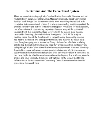 Recidivism And The Correctional System
There are many interesting topics in Criminal Justice that can be discussed and are
relatable to my experience at the Lorain/Medina Community Based Correctional
Facility, but I thought that perhaps one of the most interesting ones to look at is
recidivism in the correctional system. It is also a commonality in other aspects of the
criminal justicesystem. I chose to research the topic of recidivism for many reasons,
one of them is that it relates to my experience because many of the residents I
interacted with this summer had been involved with the system more than one
time and in fact many of them have been through the L/M CBCF s program
multiple times. One of the females who is currently going through the program
had been to the facility five times prior to this one and many of the males have
been through the program at least twice. Many of them also talk about not being
able to stop themselves from relapsing once they are released from the facility and
being through a lot of other rehabilitation and recovery centers. After this discovery
I wanted to explore and research more about recidivism and why it is a common
occurrence for most criminal offenders and what can be done about it. In order to do
this I searched a lot of online databases and examined quite a few academic journals,
articles and other scholarly documents and websites on the topic. I tried to find
information on the success rate of Community Correctionsversus other forms of
corrections, how recidivism
 