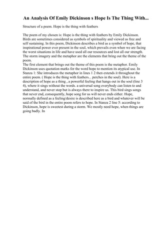 An Analysis Of Emily Dickinson s Hope Is The Thing With...
Structure of a poem. Hope is the thing with feathers
The poem of my chosen is: Hope is the thing with feathers by Emily Dickinson.
Birds are sometimes considered as symbols of spirituality and viewed as free and
self sustaining. In this poem, Dickinson describes a bird as a symbol of hope, that
inspirational power ever present in the soul, which prevails even when we are facing
the worst situations in life and have used all our resources and lost all our strength.
The storm imagery and the metaphor are the elements that bring out the theme of the
poem.
The first element that brings out the theme of this poem is the metaphor. Emily
Dickinson uses quotation marks for the word hope to mention its atypical use. In
Stanza 1: She introduces the metaphor in lines 1 2 then extends it throughout the
entire poem. ( Hope is the thing with feathers... perches in the soul). Here is a
description of hope as a thing , a powerful feeling that hangs out in the soul (line 3
4), where it sings without the words. a universal song everybody can listen to and
understand, and never stop but is always there to inspire us. This bird sings songs
that never end, consequently, hope song for us will never ends either. Hope,
normally defined as a feeling/desire is described here as a bird and whatever will be
said of the bird in the entire poem refers to hope. In Stanza 2 line 5: according to
Dickinson, hope is sweetest during a storm. We mostly need hope, when things are
going badly. In
 