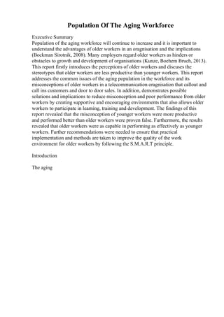 Population Of The Aging Workforce
Executive Summary
Population of the aging workforce will continue to increase and it is important to
understand the advantages of older workers in an oragnisation and the implications
(Bockman Sirotnik, 2008). Many employers regard older workers as hinders or
obstacles to growth and development of organisations (Kunze, Boehem Bruch, 2013).
This report firstly introduces the perceptions of older workers and discuses the
stereotypes that older workers are less productive than younger workers. This report
addresses the common issues of the aging population in the workforce and its
misconceptions of older workers in a telecommunication oragnisation that callout and
call ins customers and door to door sales. In addition, demonstrates possible
solutions and implications to reduce misconception and poor performance from older
workers by creating supportive and encouraging environments that also allows older
workers to participate in learning, training and development. The findings of this
report revealed that the misconception of younger workers were more productive
and performed better than older workers were proven false. Furthermore, the results
revealed that older workers were as capable in performing as effectively as younger
workers. Further recommendations were needed to ensure that practical
implementation and methods are taken to improve the quality of the work
environment for older workers by following the S.M.A.R.T principle.
Introduction
The aging
 