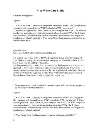 Nike Wacc Case Study
Financial Management
Agenda
1. What is the WACC and why is it important to estimate a firm s cost of capital? Do
you agree with Joanna Cohen s WACC calculation? Why or why not?
2. If you do not agree with Cohen s analysis, calculate your own WACC for Nike and
justify your assumptions. 3. Calculate the costs of equity using CAPM, the dividend
discount model, and the earnings capitalization ratio. What are the advantages and
disadvantages of each method? 4. What should Kimi Ford recommend regarding an
investment in Nike?
2
Case Overview
Nike, Inc. NorthPoint Group Investment Decision
п‚§ Current share price of USD 42.09 п‚§ Declining market share for the period
1997 2000 п‚§ Strategy for revitalizing the company under consideration п‚§ Plan ...
Show more content on Helpwriting.net ...
п‚§ Joanna is right to consider debt denominated in foreign currency, however her
approach is flawed since she is once again looking at outstanding debt, which
arrangements that occurred some time in the past might significantly differ from the
current market reality. п‚§ Since existing Nike bonds are trading at discount, we
already know that the market yield exceeds the coupon rate.
5
* Strong arguments exist for using the geometric mean under certain circumstances.
This point will be further elaborated
Agenda
1. What is the WACC and why is it important to estimate a firm s cost of capital?
Do you agree with Joanna Cohen s WACC calculation? Why or why not? 2. If you
do not agree with Cohen s analysis, calculate your own WACC for Nike and justify
your assumptions. 3. Calculate the costs of equity using CAPM, the dividend
discount model, and the earnings capitalization ratio. What are the advantages and
disadvantages of each method?
4. What should Kimi Ford recommend regarding an investment in Nike?
6
 