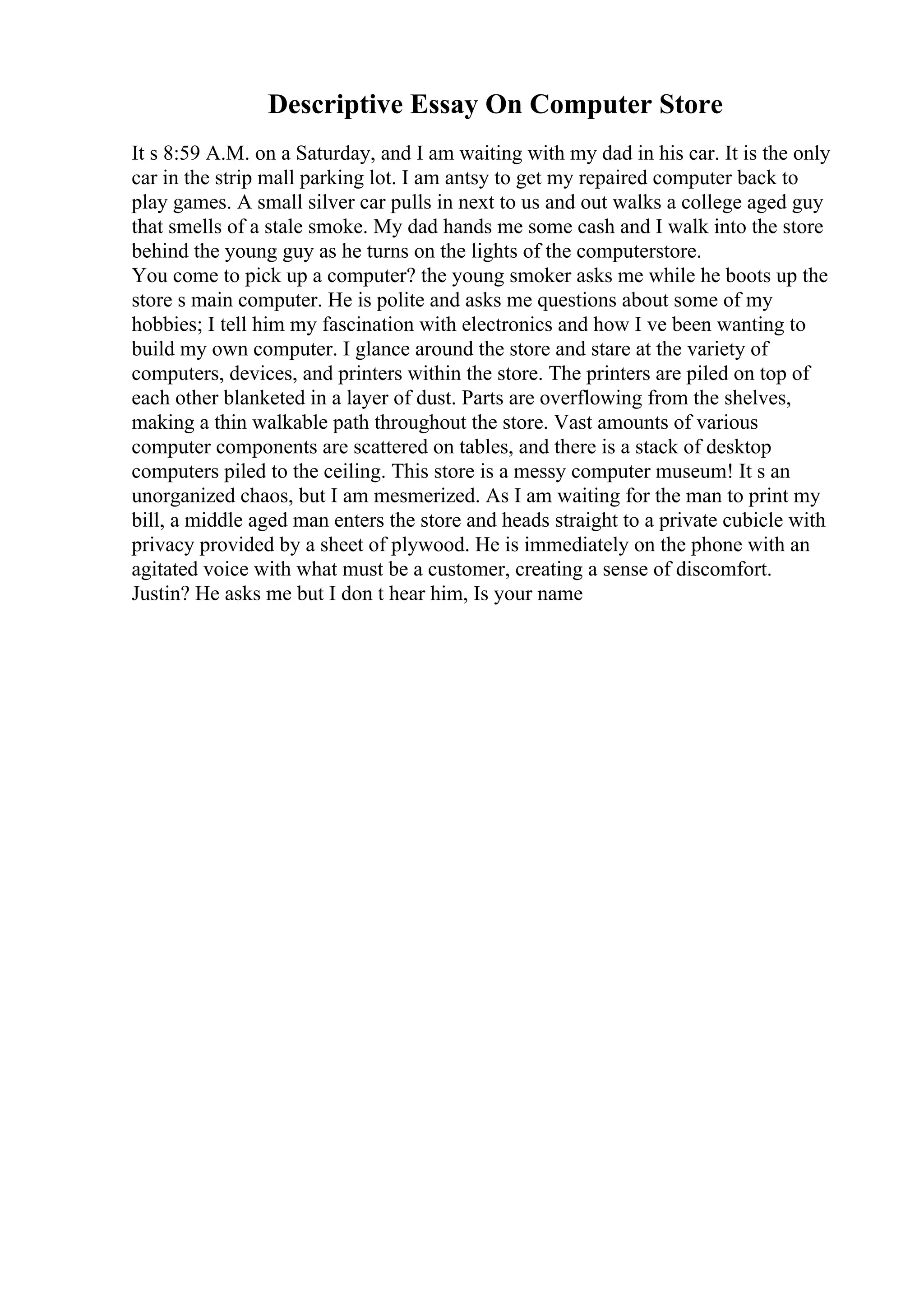 Descriptive Essay On Computer Store
It s 8:59 A.M. on a Saturday, and I am waiting with my dad in his car. It is the only
car in the strip mall parking lot. I am antsy to get my repaired computer back to
play games. A small silver car pulls in next to us and out walks a college aged guy
that smells of a stale smoke. My dad hands me some cash and I walk into the store
behind the young guy as he turns on the lights of the computerstore.
You come to pick up a computer? the young smoker asks me while he boots up the
store s main computer. He is polite and asks me questions about some of my
hobbies; I tell him my fascination with electronics and how I ve been wanting to
build my own computer. I glance around the store and stare at the variety of
computers, devices, and printers within the store. The printers are piled on top of
each other blanketed in a layer of dust. Parts are overflowing from the shelves,
making a thin walkable path throughout the store. Vast amounts of various
computer components are scattered on tables, and there is a stack of desktop
computers piled to the ceiling. This store is a messy computer museum! It s an
unorganized chaos, but I am mesmerized. As I am waiting for the man to print my
bill, a middle aged man enters the store and heads straight to a private cubicle with
privacy provided by a sheet of plywood. He is immediately on the phone with an
agitated voice with what must be a customer, creating a sense of discomfort.
Justin? He asks me but I don t hear him, Is your name
 