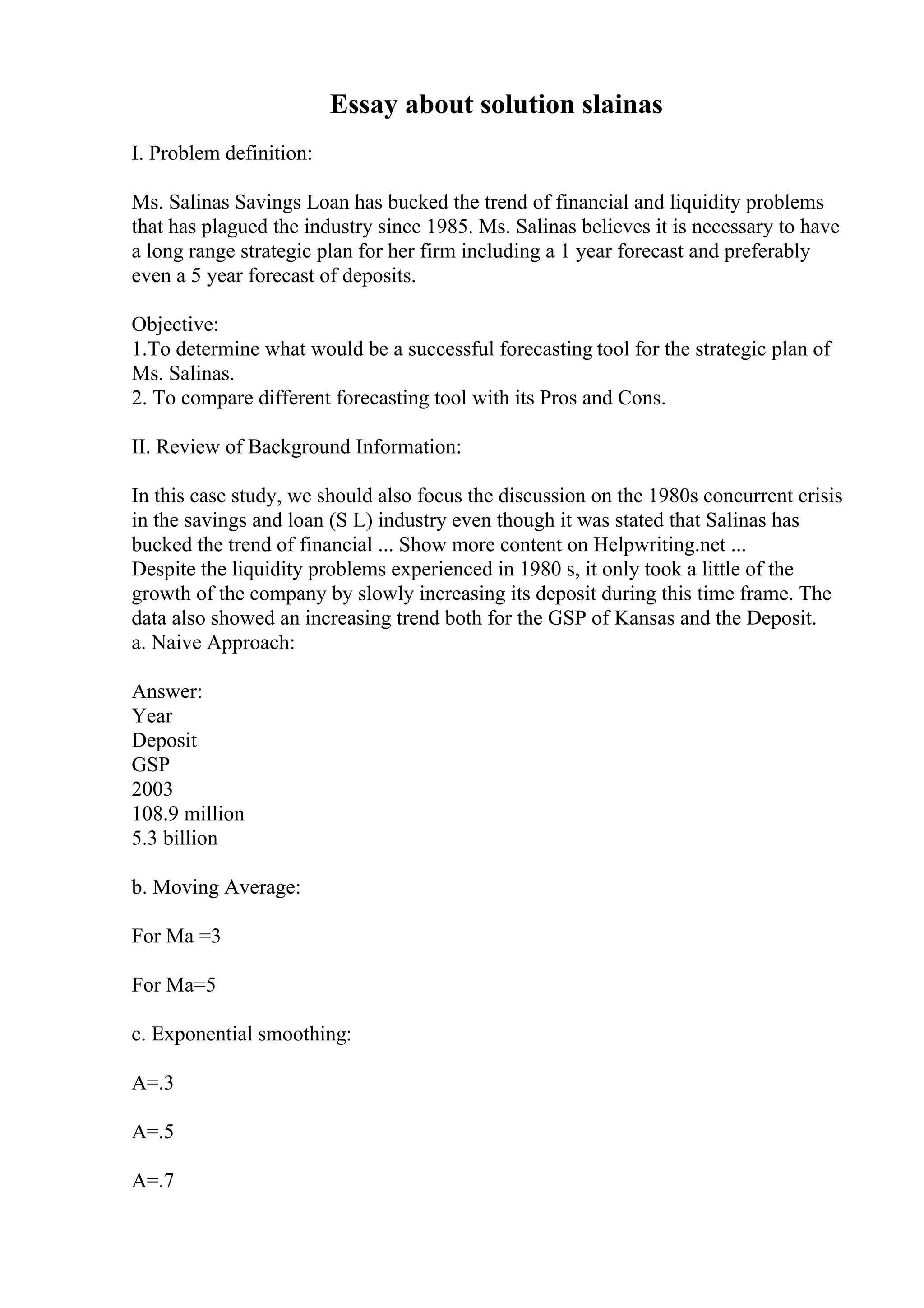 Essay about solution slainas
I. Problem definition:
Ms. Salinas Savings Loan has bucked the trend of financial and liquidity problems
that has plagued the industry since 1985. Ms. Salinas believes it is necessary to have
a long range strategic plan for her firm including a 1 year forecast and preferably
even a 5 year forecast of deposits.
Objective:
1.To determine what would be a successful forecasting tool for the strategic plan of
Ms. Salinas.
2. To compare different forecasting tool with its Pros and Cons.
II. Review of Background Information:
In this case study, we should also focus the discussion on the 1980s concurrent crisis
in the savings and loan (S L) industry even though it was stated that Salinas has
bucked the trend of financial ... Show more content on Helpwriting.net ...
Despite the liquidity problems experienced in 1980 s, it only took a little of the
growth of the company by slowly increasing its deposit during this time frame. The
data also showed an increasing trend both for the GSP of Kansas and the Deposit.
a. Naive Approach:
Answer:
Year
Deposit
GSP
2003
108.9 million
5.3 billion
b. Moving Average:
For Ma =3
For Ma=5
c. Exponential smoothing:
A=.3
A=.5
A=.7
 