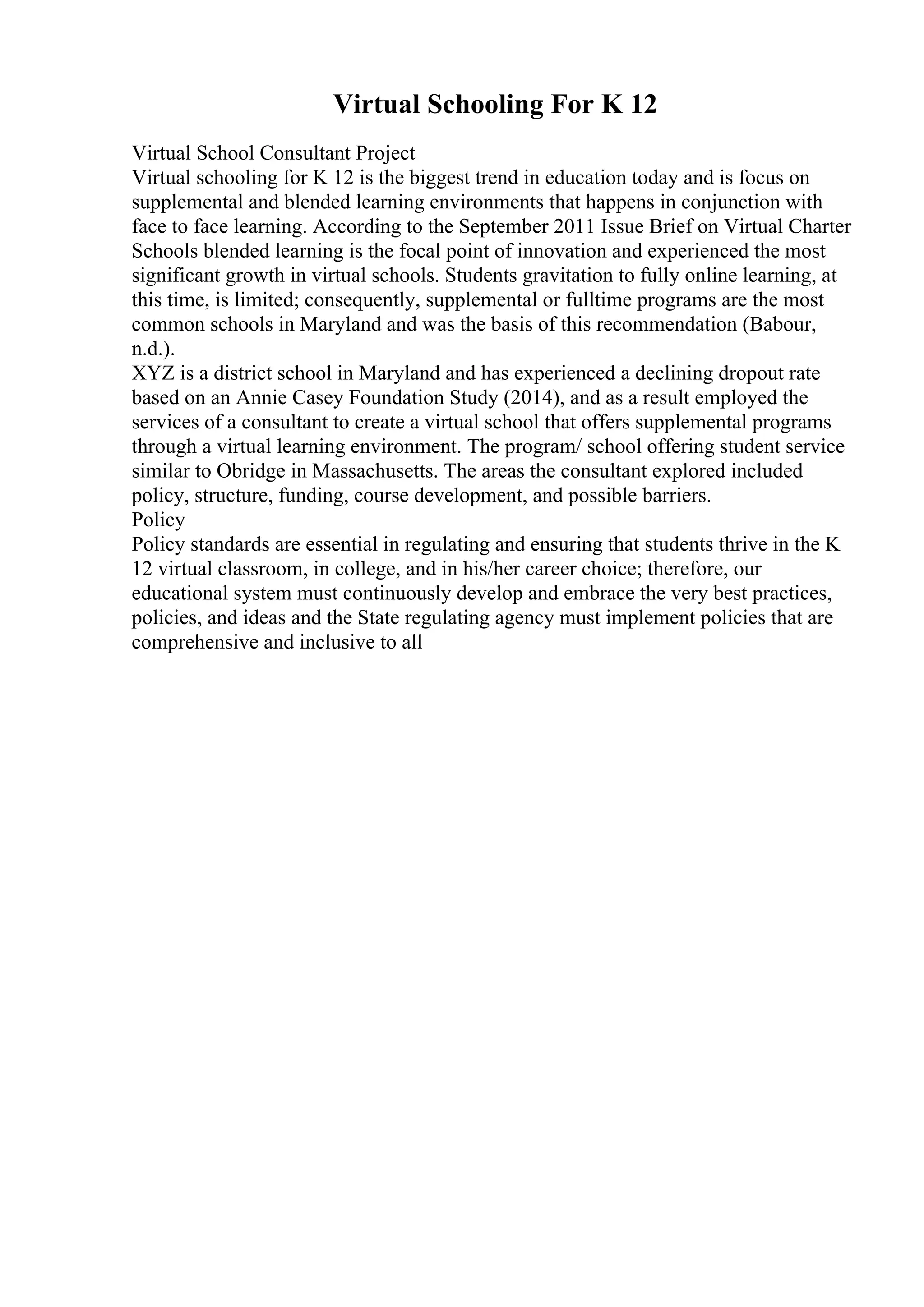 Virtual Schooling For K 12
Virtual School Consultant Project
Virtual schooling for K 12 is the biggest trend in education today and is focus on
supplemental and blended learning environments that happens in conjunction with
face to face learning. According to the September 2011 Issue Brief on Virtual Charter
Schools blended learning is the focal point of innovation and experienced the most
significant growth in virtual schools. Students gravitation to fully online learning, at
this time, is limited; consequently, supplemental or fulltime programs are the most
common schools in Maryland and was the basis of this recommendation (Babour,
n.d.).
XYZ is a district school in Maryland and has experienced a declining dropout rate
based on an Annie Casey Foundation Study (2014), and as a result employed the
services of a consultant to create a virtual school that offers supplemental programs
through a virtual learning environment. The program/ school offering student service
similar to Obridge in Massachusetts. The areas the consultant explored included
policy, structure, funding, course development, and possible barriers.
Policy
Policy standards are essential in regulating and ensuring that students thrive in the K
12 virtual classroom, in college, and in his/her career choice; therefore, our
educational system must continuously develop and embrace the very best practices,
policies, and ideas and the State regulating agency must implement policies that are
comprehensive and inclusive to all
 