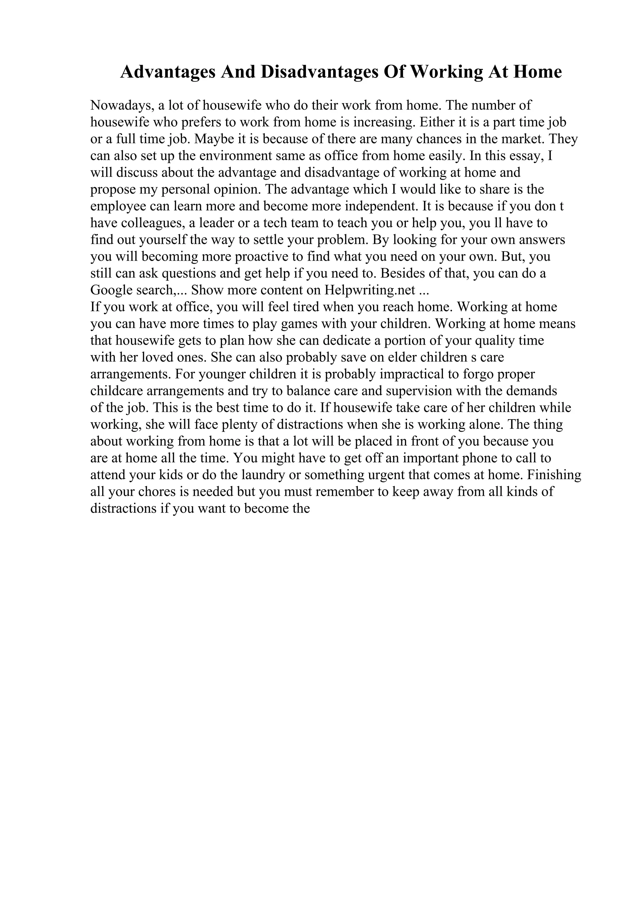 Advantages And Disadvantages Of Working At Home
Nowadays, a lot of housewife who do their work from home. The number of
housewife who prefers to work from home is increasing. Either it is a part time job
or a full time job. Maybe it is because of there are many chances in the market. They
can also set up the environment same as office from home easily. In this essay, I
will discuss about the advantage and disadvantage of working at home and
propose my personal opinion. The advantage which I would like to share is the
employee can learn more and become more independent. It is because if you don t
have colleagues, a leader or a tech team to teach you or help you, you ll have to
find out yourself the way to settle your problem. By looking for your own answers
you will becoming more proactive to find what you need on your own. But, you
still can ask questions and get help if you need to. Besides of that, you can do a
Google search,... Show more content on Helpwriting.net ...
If you work at office, you will feel tired when you reach home. Working at home
you can have more times to play games with your children. Working at home means
that housewife gets to plan how she can dedicate a portion of your quality time
with her loved ones. She can also probably save on elder children s care
arrangements. For younger children it is probably impractical to forgo proper
childcare arrangements and try to balance care and supervision with the demands
of the job. This is the best time to do it. If housewife take care of her children while
working, she will face plenty of distractions when she is working alone. The thing
about working from home is that a lot will be placed in front of you because you
are at home all the time. You might have to get off an important phone to call to
attend your kids or do the laundry or something urgent that comes at home. Finishing
all your chores is needed but you must remember to keep away from all kinds of
distractions if you want to become the
 