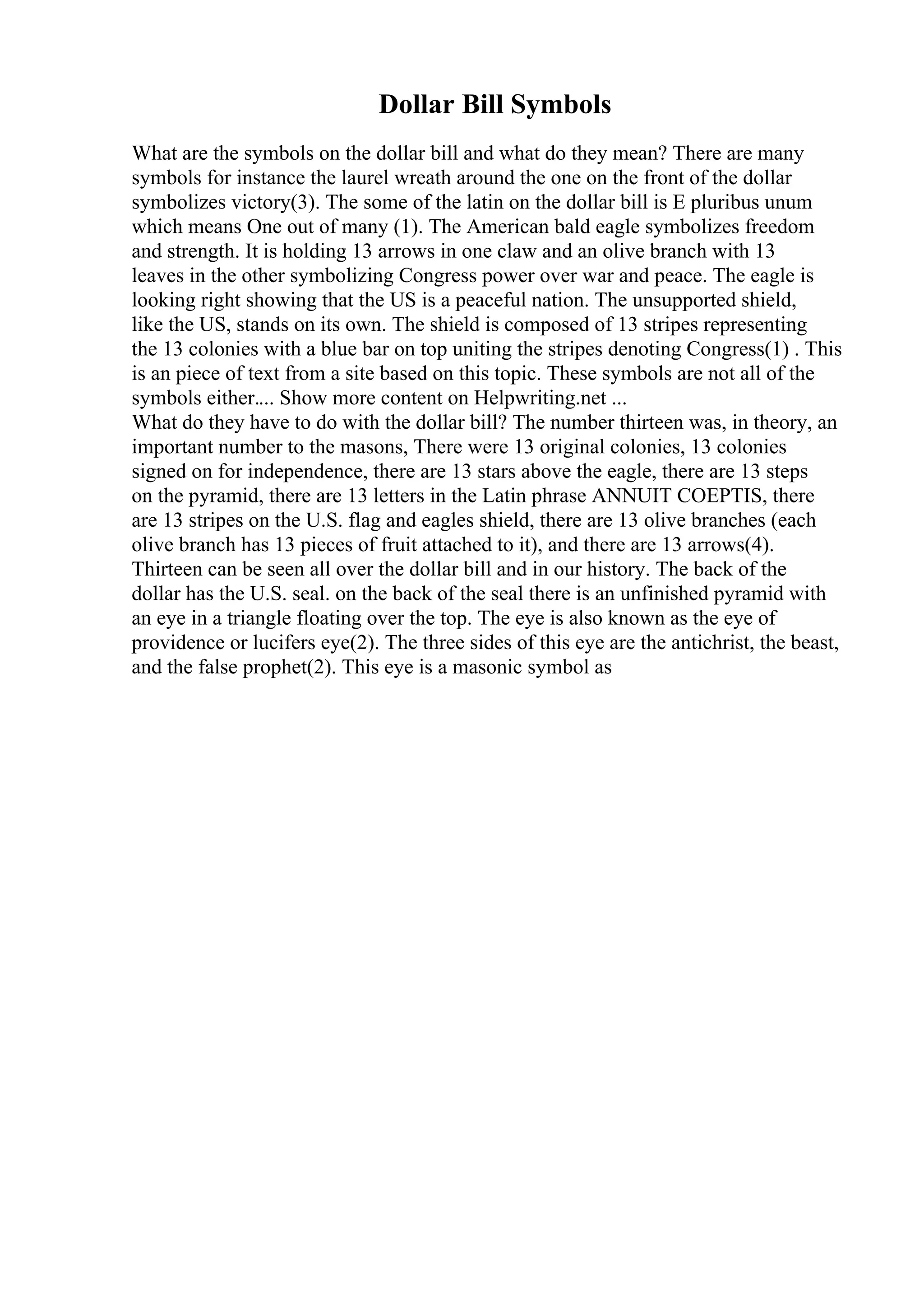 Dollar Bill Symbols
What are the symbols on the dollar bill and what do they mean? There are many
symbols for instance the laurel wreath around the one on the front of the dollar
symbolizes victory(3). The some of the latin on the dollar bill is E pluribus unum
which means One out of many (1). The American bald eagle symbolizes freedom
and strength. It is holding 13 arrows in one claw and an olive branch with 13
leaves in the other symbolizing Congress power over war and peace. The eagle is
looking right showing that the US is a peaceful nation. The unsupported shield,
like the US, stands on its own. The shield is composed of 13 stripes representing
the 13 colonies with a blue bar on top uniting the stripes denoting Congress(1) . This
is an piece of text from a site based on this topic. These symbols are not all of the
symbols either.... Show more content on Helpwriting.net ...
What do they have to do with the dollar bill? The number thirteen was, in theory, an
important number to the masons, There were 13 original colonies, 13 colonies
signed on for independence, there are 13 stars above the eagle, there are 13 steps
on the pyramid, there are 13 letters in the Latin phrase ANNUIT COEPTIS, there
are 13 stripes on the U.S. flag and eagles shield, there are 13 olive branches (each
olive branch has 13 pieces of fruit attached to it), and there are 13 arrows(4).
Thirteen can be seen all over the dollar bill and in our history. The back of the
dollar has the U.S. seal. on the back of the seal there is an unfinished pyramid with
an eye in a triangle floating over the top. The eye is also known as the eye of
providence or lucifers eye(2). The three sides of this eye are the antichrist, the beast,
and the false prophet(2). This eye is a masonic symbol as
 