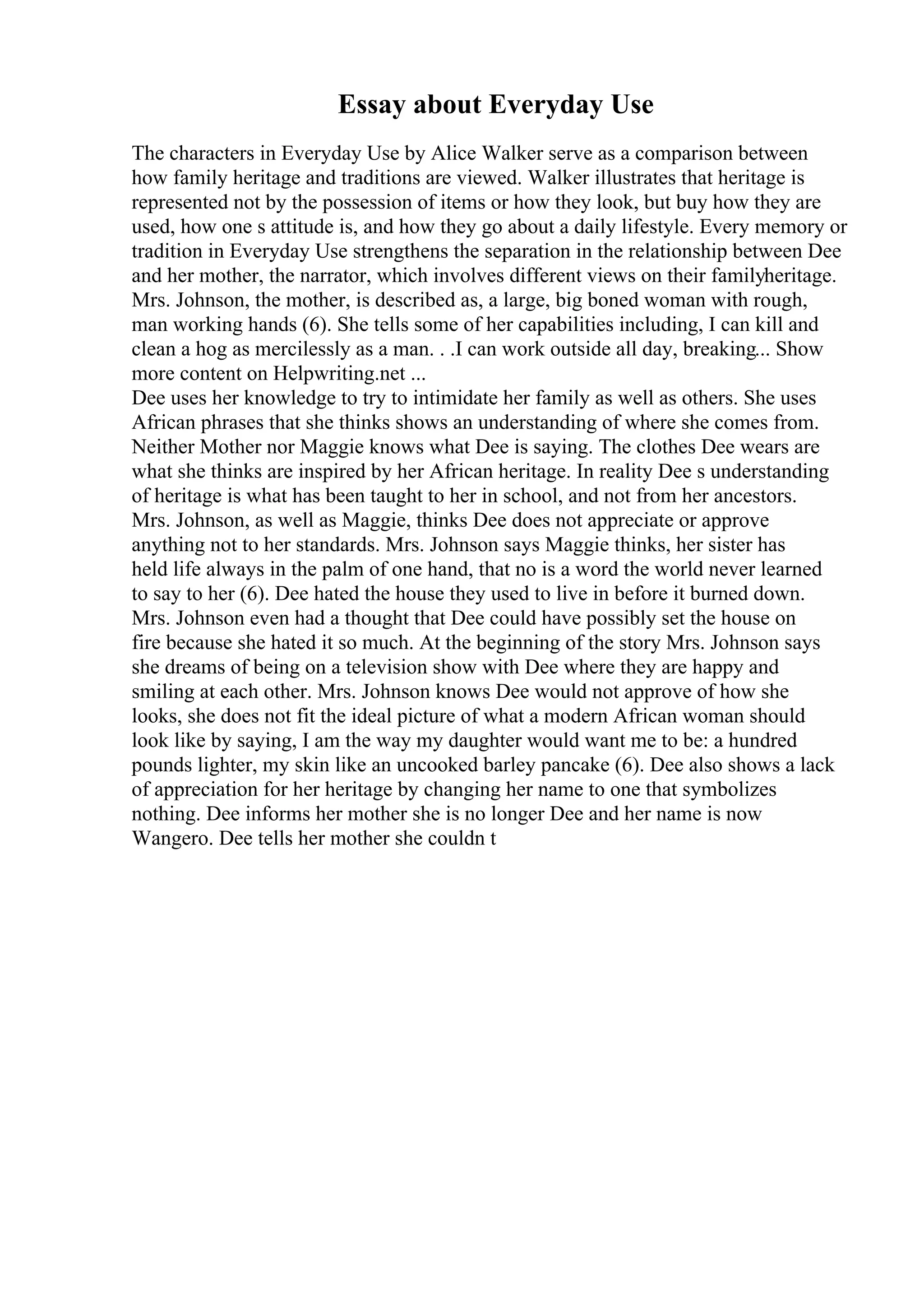 Essay about Everyday Use
The characters in Everyday Use by Alice Walker serve as a comparison between
how family heritage and traditions are viewed. Walker illustrates that heritage is
represented not by the possession of items or how they look, but buy how they are
used, how one s attitude is, and how they go about a daily lifestyle. Every memory or
tradition in Everyday Use strengthens the separation in the relationship between Dee
and her mother, the narrator, which involves different views on their familyheritage.
Mrs. Johnson, the mother, is described as, a large, big boned woman with rough,
man working hands (6). She tells some of her capabilities including, I can kill and
clean a hog as mercilessly as a man. . .I can work outside all day, breaking... Show
more content on Helpwriting.net ...
Dee uses her knowledge to try to intimidate her family as well as others. She uses
African phrases that she thinks shows an understanding of where she comes from.
Neither Mother nor Maggie knows what Dee is saying. The clothes Dee wears are
what she thinks are inspired by her African heritage. In reality Dee s understanding
of heritage is what has been taught to her in school, and not from her ancestors.
Mrs. Johnson, as well as Maggie, thinks Dee does not appreciate or approve
anything not to her standards. Mrs. Johnson says Maggie thinks, her sister has
held life always in the palm of one hand, that no is a word the world never learned
to say to her (6). Dee hated the house they used to live in before it burned down.
Mrs. Johnson even had a thought that Dee could have possibly set the house on
fire because she hated it so much. At the beginning of the story Mrs. Johnson says
she dreams of being on a television show with Dee where they are happy and
smiling at each other. Mrs. Johnson knows Dee would not approve of how she
looks, she does not fit the ideal picture of what a modern African woman should
look like by saying, I am the way my daughter would want me to be: a hundred
pounds lighter, my skin like an uncooked barley pancake (6). Dee also shows a lack
of appreciation for her heritage by changing her name to one that symbolizes
nothing. Dee informs her mother she is no longer Dee and her name is now
Wangero. Dee tells her mother she couldn t
 