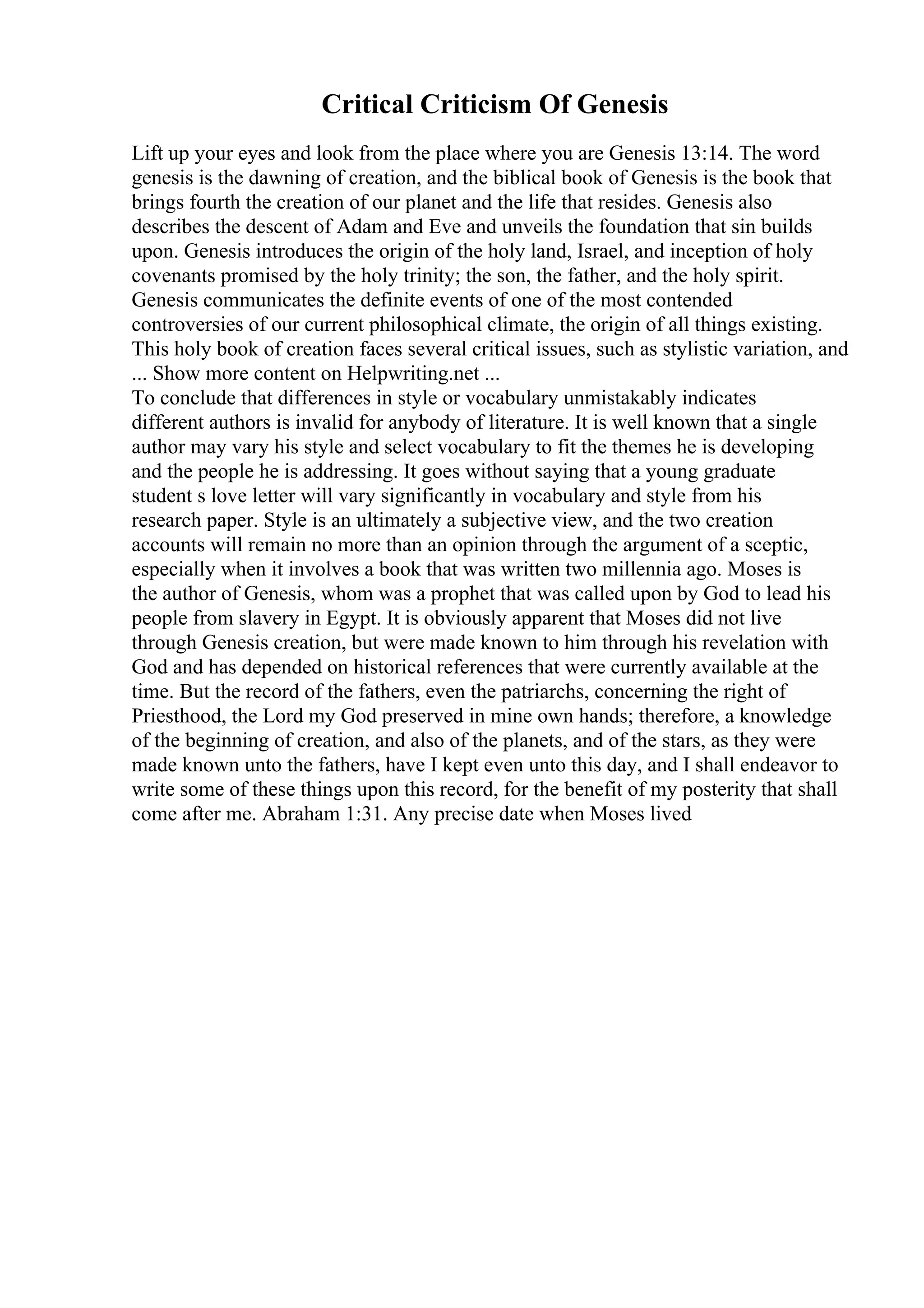 Critical Criticism Of Genesis
Lift up your eyes and look from the place where you are Genesis 13:14. The word
genesis is the dawning of creation, and the biblical book of Genesis is the book that
brings fourth the creation of our planet and the life that resides. Genesis also
describes the descent of Adam and Eve and unveils the foundation that sin builds
upon. Genesis introduces the origin of the holy land, Israel, and inception of holy
covenants promised by the holy trinity; the son, the father, and the holy spirit.
Genesis communicates the definite events of one of the most contended
controversies of our current philosophical climate, the origin of all things existing.
This holy book of creation faces several critical issues, such as stylistic variation, and
... Show more content on Helpwriting.net ...
To conclude that differences in style or vocabulary unmistakably indicates
different authors is invalid for anybody of literature. It is well known that a single
author may vary his style and select vocabulary to fit the themes he is developing
and the people he is addressing. It goes without saying that a young graduate
student s love letter will vary significantly in vocabulary and style from his
research paper. Style is an ultimately a subjective view, and the two creation
accounts will remain no more than an opinion through the argument of a sceptic,
especially when it involves a book that was written two millennia ago. Moses is
the author of Genesis, whom was a prophet that was called upon by God to lead his
people from slavery in Egypt. It is obviously apparent that Moses did not live
through Genesis creation, but were made known to him through his revelation with
God and has depended on historical references that were currently available at the
time. But the record of the fathers, even the patriarchs, concerning the right of
Priesthood, the Lord my God preserved in mine own hands; therefore, a knowledge
of the beginning of creation, and also of the planets, and of the stars, as they were
made known unto the fathers, have I kept even unto this day, and I shall endeavor to
write some of these things upon this record, for the benefit of my posterity that shall
come after me. Abraham 1:31. Any precise date when Moses lived
 