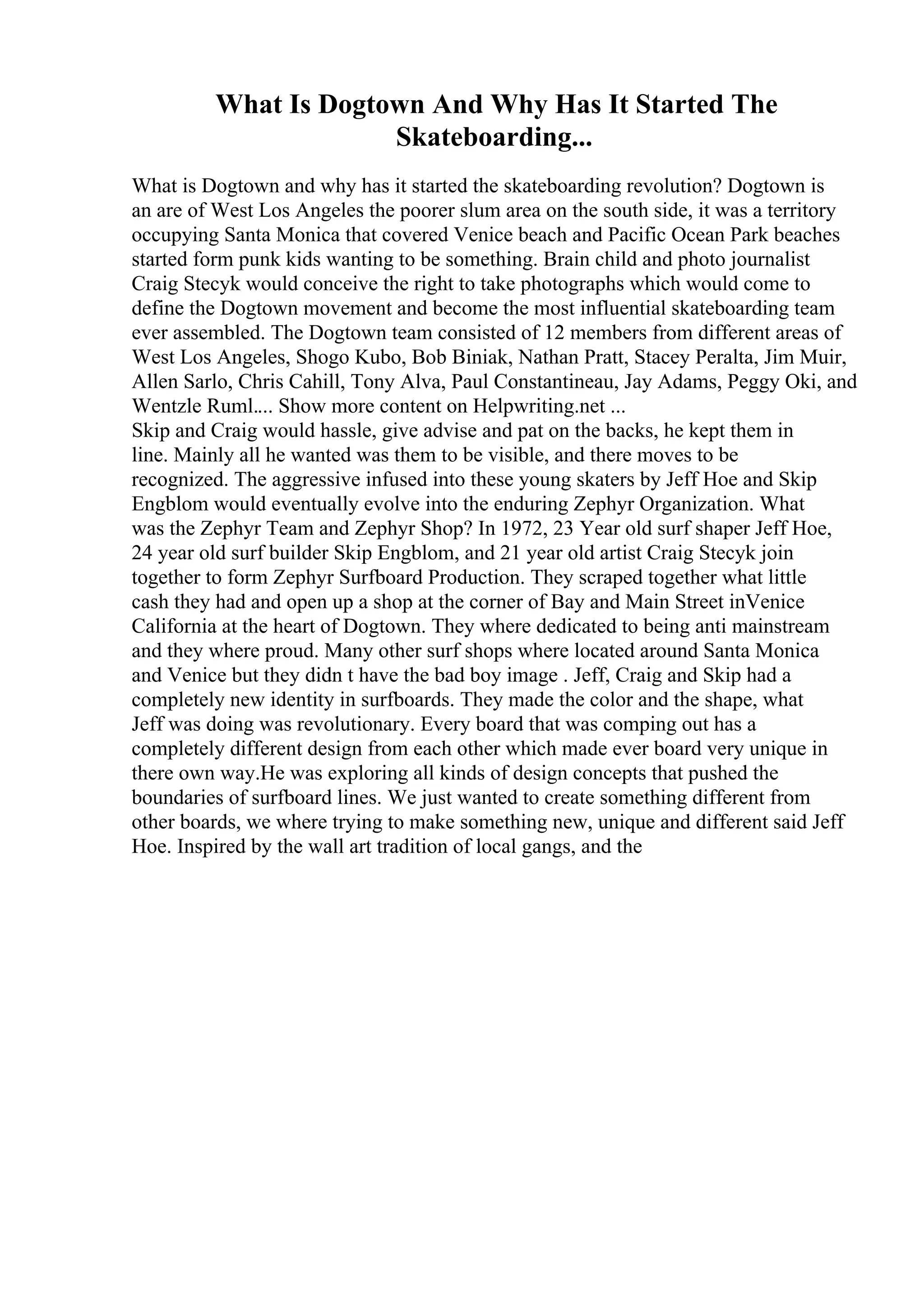 What Is Dogtown And Why Has It Started The
Skateboarding...
What is Dogtown and why has it started the skateboarding revolution? Dogtown is
an are of West Los Angeles the poorer slum area on the south side, it was a territory
occupying Santa Monica that covered Venice beach and Pacific Ocean Park beaches
started form punk kids wanting to be something. Brain child and photo journalist
Craig Stecyk would conceive the right to take photographs which would come to
define the Dogtown movement and become the most influential skateboarding team
ever assembled. The Dogtown team consisted of 12 members from different areas of
West Los Angeles, Shogo Kubo, Bob Biniak, Nathan Pratt, Stacey Peralta, Jim Muir,
Allen Sarlo, Chris Cahill, Tony Alva, Paul Constantineau, Jay Adams, Peggy Oki, and
Wentzle Ruml.... Show more content on Helpwriting.net ...
Skip and Craig would hassle, give advise and pat on the backs, he kept them in
line. Mainly all he wanted was them to be visible, and there moves to be
recognized. The aggressive infused into these young skaters by Jeff Hoe and Skip
Engblom would eventually evolve into the enduring Zephyr Organization. What
was the Zephyr Team and Zephyr Shop? In 1972, 23 Year old surf shaper Jeff Hoe,
24 year old surf builder Skip Engblom, and 21 year old artist Craig Stecyk join
together to form Zephyr Surfboard Production. They scraped together what little
cash they had and open up a shop at the corner of Bay and Main Street inVenice
California at the heart of Dogtown. They where dedicated to being anti mainstream
and they where proud. Many other surf shops where located around Santa Monica
and Venice but they didn t have the bad boy image . Jeff, Craig and Skip had a
completely new identity in surfboards. They made the color and the shape, what
Jeff was doing was revolutionary. Every board that was comping out has a
completely different design from each other which made ever board very unique in
there own way.He was exploring all kinds of design concepts that pushed the
boundaries of surfboard lines. We just wanted to create something different from
other boards, we where trying to make something new, unique and different said Jeff
Hoe. Inspired by the wall art tradition of local gangs, and the
 