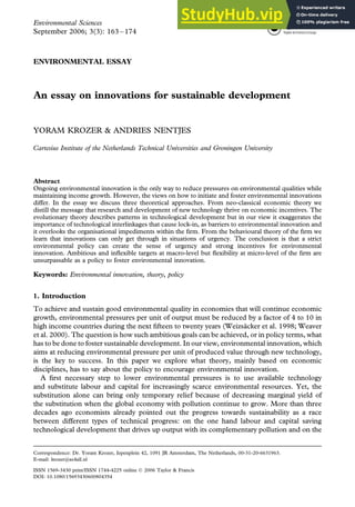 ENVIRONMENTAL ESSAY
An essay on innovations for sustainable development
YORAM KROZER & ANDRIES NENTJES
Cartesius Institute of the Netherlands Technical Universities and Groningen University
Abstract
Ongoing environmental innovation is the only way to reduce pressures on environmental qualities while
maintaining income growth. However, the views on how to initiate and foster environmental innovations
differ. In the essay we discuss three theoretical approaches. From neo-classical economic theory we
distill the message that research and development of new technology thrive on economic incentives. The
evolutionary theory describes patterns in technological development but in our view it exaggerates the
importance of technological interlinkages that cause lock-in, as barriers to environmental innovation and
it overlooks the organisational impediments within the firm. From the behavioural theory of the firm we
learn that innovations can only get through in situations of urgency. The conclusion is that a strict
environmental policy can create the sense of urgency and strong incentives for environmental
innovation. Ambitious and inflexible targets at macro-level but flexibility at micro-level of the firm are
unsurpassable as a policy to foster environmental innovation.
Keywords: Environmental innovation, theory, policy
1. Introduction
To achieve and sustain good environmental quality in economies that will continue economic
growth, environmental pressures per unit of output must be reduced by a factor of 4 to 10 in
high income countries during the next fifteen to twenty years (Weizsäcker et al. 1998; Weaver
et al. 2000). The question is how such ambitious goals can be achieved, or in policy terms, what
has to be done to foster sustainable development. In our view, environmental innovation, which
aims at reducing environmental pressure per unit of produced value through new technology,
is the key to success. In this paper we explore what theory, mainly based on economic
disciplines, has to say about the policy to encourage environmental innovation.
A first necessary step to lower environmental pressures is to use available technology
and substitute labour and capital for increasingly scarce environmental resources. Yet, the
substitution alone can bring only temporary relief because of decreasing marginal yield of
the substitution when the global economy with pollution continue to grow. More than three
decades ago economists already pointed out the progress towards sustainability as a race
between different types of technical progress: on the one hand labour and capital saving
technological development that drives up output with its complementary pollution and on the
Correspondence: Dr. Yoram Krozer, Iepenplein 42, 1091 JR Amsterdam, The Netherlands, 00-31-20-6631963.
E-mail: krozer@xs4all.nl
Environmental Sciences
September 2006; 3(3): 163 – 174
ISSN 1569-3430 print/ISSN 1744-4225 online Ó 2006 Taylor & Francis
DOI: 10.1080/15693430600804354
 