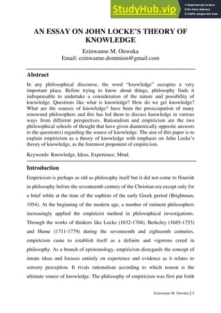 Ezinwanne M. Onwuka | 1
AN ESSAY ON JOHN LOCKE’S THEORY OF
KNOWLEDGE
Ezinwanne M. Onwuka
Email: ezinwanne.dominion@gmail.com
Abstract
In any philosophical discourse, the word “knowledge” occupies a very
important place. Before trying to know about things, philosophy finds it
indispensable to undertake a consideration of the nature and possibility of
knowledge. Questions like what is knowledge? How do we get knowledge?
What are the sources of knowledge? have been the preoccupation of many
renowned philosophers and this has led them to discuss knowledge in various
ways from different perspectives. Rationalism and empiricism are the two
philosophical schools of thought that have given diametrically opposite answers
to the question(s) regarding the source of knowledge. The aim of this paper is to
explain empiricism as a theory of knowledge with emphasis on John Locke’s
theory of knowledge, as the foremost proponent of empiricism.
Keywords: Knowledge, Ideas, Experience, Mind.
Introduction
Empiricism is perhaps as old as philosophy itself but it did not come to flourish
in philosophy before the seventeenth century of the Christian era except only for
a brief while at the time of the sophists of the early Greek period (Brightman,
1954). At the beginning of the modern age, a number of eminent philosophers
increasingly applied the empiricist method in philosophical investigations.
Through the works of thinkers like Locke (1632-1704), Berkeley (1685-1753)
and Hume (1711-1779) during the seventeenth and eighteenth centuries,
empiricism came to establish itself as a definite and vigorous creed in
philosophy. As a branch of epistemology, empiricism disregards the concept of
innate ideas and focuses entirely on experience and evidence as it relates to
sensory perception. It rivals rationalism according to which reason is the
ultimate source of knowledge. The philosophy of empiricism was first put forth
 
