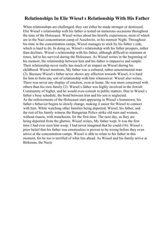 Relationships In Elie Wiesel s Relationship With His Father
When relationships are challenged, they can either be made stronger or destroyed.
Elie Wiesel s relationship with his father is tested on numerous occasions throughout
the time of the Holocaust. Wiesel writes about his horrific experiences, most of which
are in the Nazi concentration camp of Auschwitz, in his memoir Night. Throughout
his time in the concentration camps, Wiesel manages to stick by his father s side,
which is hard to do. In doing so, Wiesel s relationship with his father prospers, rather
than declines. Wiesel s relationship with his father, although difficult to maintain at
times, led to his survival during the Holocaust. As Wiesel writes in the beginning of
his memoir, the relationship between him and his father is impassive and simple.
Their relationship never really has much of an impact on Wiesel during his
childhood. Wiesel mentions, My father was a cultured, rather unsentimental man
(2). Because Wiesel s father never shows any affection towards Wiesel, it is hard
for him to form any sort of relationship with him whatsoever. Wiesel also writes,
There was never any display of emotion, even at home. He was more concerned with
others than his own family (2). Wiesel s father was highly involved in the Jewish
Community of Sighet, and he would even consult in public matters. Due to Wiesel s
father s busy schedule, the bond between him and his son is neglected.
As the enforcements of the Holocaust start appearing in Wiesel s hometown, his
father s behavior begins to slowly change, making it easier for Wiesel to connect
with him. While watching other families being deported, Wiesel, his father, and
the rest of his family witness the Hungarian Police strike old men and women,
without reason, with truncheons, for the first time. The next day, as they are
being deported from the ghettos, Wiesel writes, My father wept. It was the first
time I had ever seen him weep. I had never imagined that he could (16). Wiesel s
prior belief that his father was emotionless is proven to be wrong before they even
arrive at the concentration camps. Wiesel is able to relate to his father in this
moment, for he too is terrified of what lies ahead. As Wiesel and his family arrive at
Birkenau, the Nazis
 