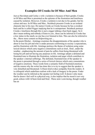Examples Of Crooks In Of Mice And Men
Just as Havisham and Curley s wife s isolation is because of their gender, Crooks
in Of Mice and Men is presented as the epitome of the frustration and loneliness
caused by isolation. However, Crooks s isolation is not due to his gender, but his
colour and race. In Of Mice and Men , Steinbeck presents Crooks as an isolated
character due to his race. He names Crooks as Crooks because he has a crooked
back and he is called Nigger implying that he is unimportant. Steinbeck portrays
Crooks s loneliness through this is just a nigger talking a bust back nigger. So it
don t mean nothing and nobody d listen to you , these can be inferred as Crooks has
a low status in the ranch, no one has ever listened to him. This can also be referred to
the... Show more content on Helpwriting.net ...
In the poem Hitcher , Armitage examines the disappointments of the speaker who is
about to lose his job and who is under pressure conforming to society s expectations,
and his frustration with life. Armitage portrays the theme of isolation using some
lexical choices which carry negative connotations such as tired , fired , under the
weather , emphasizing the amount of pain he suffers from being threatened with
losing his job and not having any purposes in life. Armitage adopts a defeated and
frustrated tone to illustrate the frustration, isolation and anger which contribute to
the speaker s internal sufferings. The defeated, frustrated tone of the speaker in
the poem is presented through a series of lexical choices which carry connotations
of negative emotions. These words form a semantic field of frustrated emotions
and the reason why the writer has done this is to try to suggest that the speaker is
very disturbed and threatened. I d been tired evokes sympathy from the readers. It
is colloquial which underlines realism with a lack of imagery in the poem. Under
the weather can be inferred as the speaker not feeling well. It doesn t only mean
that he doesn t feel well in a physical way, it also implies that he mood is not very
good, echoes with I d been tired and fired . These aren t convincing, though weather
has an
 