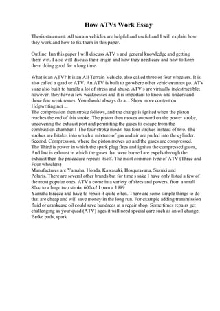 How ATVs Work Essay
Thesis statement: All terrain vehicles are helpful and useful and I will explain how
they work and how to fix them in this paper.
Outline: Inn this paper I will discuss ATV s and general knowledge and getting
them wet. I also will discuss their origin and how they need care and how to keep
them doing good for a long time.
What is an ATV? It is an All Terrain Vehicle, also called three or four wheelers. It is
also called a quad or ATV. An ATV is built to go where other vehicles
cannot go. ATV
s are also built to handle a lot of stress and abuse. ATV s are virtually indestructible;
however, they have a few weaknesses and it is important to know and understand
those few weaknesses. You should always do a... Show more content on
Helpwriting.net ...
The compression then stroke follows, and the charge is ignited when the piston
reaches the end of this stroke. The piston then moves outward on the power stroke,
uncovering the exhaust port and permitting the gases to escape from the
combustion chamber.1 The four stroke model has four strokes instead of two. The
strokes are Intake, into which a mixture of gas and air are pulled into the cylinder.
Second, Compression, where the piston moves up and the gases are compressed.
The Third is power in which the spark plug fires and ignites the compressed gases,
And last is exhaust in which the gases that were burned are expels through the
exhaust then the procedure repeats itself. The most common type of ATV (Three and
Four wheelers)
Manufactures are Yamaha, Honda, Kawasaki, Hosquravana, Suzuki and
Polaris. There are several other brands but for time s sake I have only listed a few of
the most popular ones. ATV s come in a variety of sizes and powers. from a small
80cc to a huge two stroke 600cc! I own a 1989
Yamaha Breeze and have to repair it quite often. There are some simple things to do
that are cheap and will save money in the long run. For example adding transmission
fluid or crankcase oil could save hundreds at a repair shop. Some times repairs get
challenging as your quad (ATV) ages it will need special care such as an oil change,
Brake pads, spark
 