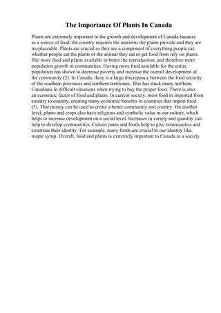The Importance Of Plants In Canada
Plants are extremely important to the growth and development of Canada because
as a source of food, the country requires the nutrients the plants provide and they are
irreplaceable. Plants are crucial as they are a component of everything people eat,
whether people eat the plants or the animal they eat or get food from rely on plants.
The more food and plants available to better the reproduction, and therefore more
population growth in communities. Having more food available for the entire
population has shown to decrease poverty and increase the overall development of
the community (2). In Canada, there is a large discrepancy between the food security
of the southern provinces and northern territories. This has stuck many northern
Canadians in difficult situations when trying to buy the proper food. There is also
an economic factor of food and plants. In current society, most food in imported from
country to country, creating many economic benefits in countries that import food
(3). That money can be used to create a better community and country. On another
level, plants and crops also have religious and symbolic value in our culture, which
helps to increase development on a social level. Increases in variety and quantity can
help to develop communities. Certain pants and foods help to give communities and
countries their identity. For example, many foods are crucial to our identity like
maple syrup. Overall, food and plants is extremely important to Canada as a society
 