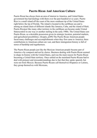 Puerto Rican And American Culture
Puerto Rican has always been an area of interest to America, and United States
government has had dealings with them over the past hundred or so years. Puerto
Rico is a small island off the coast of the more southeast tip of the United States
right below the tip of Florida. The island is located in the caribbean sea and is
among an island chain of different islands like Jamaica, Cuba, and the island of Haiti.
Puerto Ricojust like many other territory in the caribbean sea became under United
Statescontrol in one way or another starting in the early 1900s. The United States saw
Puerto Rican, as a desirable possession given its strategic location, potential markets,
and agricultural possibilities. (Scupin, p209) The Puerto Rican American people
faced many challenges and accomplishments when they first came to America; there
contributions to American culture are vast, and there immigration history is full of
stores of hardship and togetherness.
The Puerto Rican people just like the Mexican American people became part of
America s by conquest and not by choice. Business dealing with Puerto Rican seemed
to shape its history with the United States, and was the main reason for Puerto Rican
becoming a United State territory. Once settled on the mainland Puerto Ricans had to
deal with prejuect and missunderstandings due to fact that they spoke spanish, but
were not from Mexcio. Because Puerto Ricans call themselves Hispanics or Latinos,
they group themselves with Mexicans,
 