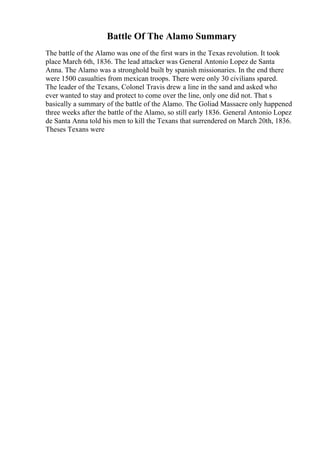 Battle Of The Alamo Summary
The battle of the Alamo was one of the first wars in the Texas revolution. It took
place March 6th, 1836. The lead attacker was General Antonio Lopez de Santa
Anna. The Alamo was a stronghold built by spanish missionaries. In the end there
were 1500 casualties from mexican troops. There were only 30 civilians spared.
The leader of the Texans, Colonel Travis drew a line in the sand and asked who
ever wanted to stay and protect to come over the line, only one did not. That s
basically a summary of the battle of the Alamo. The Goliad Massacre only happened
three weeks after the battle of the Alamo, so still early 1836. General Antonio Lopez
de Santa Anna told his men to kill the Texans that surrendered on March 20th, 1836.
Theses Texans were
 