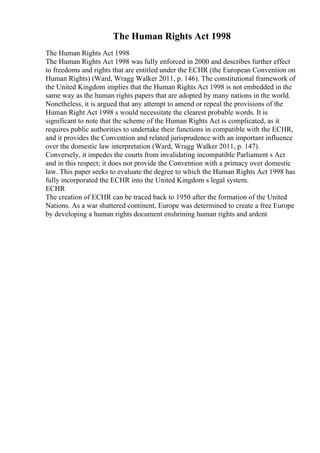 The Human Rights Act 1998
The Human Rights Act 1998
The Human Rights Act 1998 was fully enforced in 2000 and describes further effect
to freedoms and rights that are entitled under the ECHR (the European Convention on
Human Rights) (Ward, Wragg Walker 2011, p. 146). The constitutional framework of
the United Kingdom implies that the Human Rights Act 1998 is not embedded in the
same way as the human rights papers that are adopted by many nations in the world.
Nonetheless, it is argued that any attempt to amend or repeal the provisions of the
Human Right Act 1998 s would necessitate the clearest probable words. It is
significant to note that the scheme of the Human Rights Act is complicated, as it
requires public authorities to undertake their functions in compatible with the ECHR,
and it provides the Convention and related jurisprudence with an important influence
over the domestic law interpretation (Ward, Wragg Walker 2011, p. 147).
Conversely, it impedes the courts from invalidating incompatible Parliament s Act
and in this respect; it does not provide the Convention with a primacy over domestic
law. This paper seeks to evaluate the degree to which the Human Rights Act 1998 has
fully incorporated the ECHR into the United Kingdom s legal system.
ECHR
The creation of ECHR can be traced back to 1950 after the formation of the United
Nations. As a war shattered continent, Europe was determined to create a free Europe
by developing a human rights document enshrining human rights and ardent
 