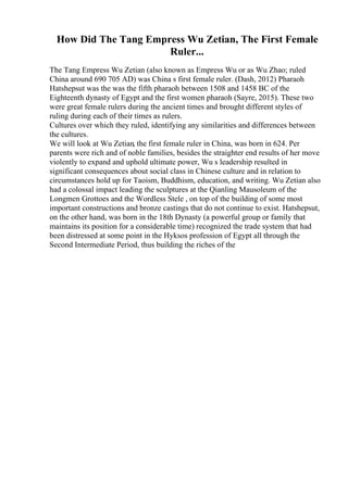 How Did The Tang Empress Wu Zetian, The First Female
Ruler...
The Tang Empress Wu Zetian (also known as Empress Wu or as Wu Zhao; ruled
China around 690 705 AD) was China s first female ruler. (Dash, 2012) Pharaoh
Hatshepsut was the was the fifth pharaoh between 1508 and 1458 BC of the
Eighteenth dynasty of Egypt and the first women pharaoh (Sayre, 2015). These two
were great female rulers during the ancient times and brought different styles of
ruling during each of their times as rulers.
Cultures over which they ruled, identifying any similarities and differences between
the cultures.
We will look at Wu Zetian, the first female ruler in China, was born in 624. Per
parents were rich and of noble families, besides the straighter end results of her move
violently to expand and uphold ultimate power, Wu s leadership resulted in
significant consequences about social class in Chinese culture and in relation to
circumstances hold up for Taoism, Buddhism, education, and writing. Wu Zetian also
had a colossal impact leading the sculptures at the Qianling Mausoleum of the
Longmen Grottoes and the Wordless Stele , on top of the building of some most
important constructions and bronze castings that do not continue to exist. Hatshepsut,
on the other hand, was born in the 18th Dynasty (a powerful group or family that
maintains its position for a considerable time) recognized the trade system that had
been distressed at some point in the Hyksos profession of Egypt all through the
Second Intermediate Period, thus building the riches of the
 