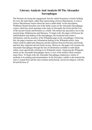 Literary Analysis And Analysis Of The Alexander
Sarcophagus
The Persians are losing the engagement, but the valiant horseman is clearly holding
his own; the nude figure, rather than representing a known Macedonian, is a brave
Graeco Macedonian warrior about the meet a noble death. In this description,
Waldemar Heckel describes one of the battle scenes on the Alexander Sarcophagus,
a piece which has much meaning in the study of Alexander the Great and the lives
of the ancient Greeks and Persians as a whole. The artifact has speculative ties to the
ancient kings Abdalonymus and Mazaeus. To begin with, this paper will discuss the
embellishment and making of the Sarcophagus, the locational and creator s
information, and the accuracy of the Wikipedia page on the sarcophagus. Following
this, the paper examines any information lacking in the Wikipedia article, facts
which could be added and enhanced, and the relations between Persians and Greeks
and how they impacted ancient Greek society. Moreover, this paper will examine the
Alexander Sarcophagus through the lens of information available to individuals
online, more specifically referring to its Wikipedia article. Analyzing the Wikipedia
article on the Alexander Sarcophagus shows a view of the artifact which contains
many flaws. To begin with, the Alexander Sarcophagus employed a variety of
methods in its making and ornamentation. In the first place, marble is the material the
item is created from and the item contains meticulously carved out subjects, with the
lid and the base of
 