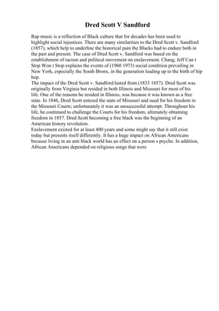 Dred Scott V Sandford
Rap music is a reflection of Black culture that for decades has been used to
highlight social injustices. There are many similarities to the Dred Scott v. Sandford
(1857), which help to underline the historical pain the Blacks had to endure both in
the past and present. The case of Dred Scott v. Sandford was based on the
establishment of racism and political movement on enslavement. Chang, Jeff Can t
Stop Won t Stop explains the events of (1960 1973) social condition prevailing in
New York, especially the South Bronx, in the generation leading up to the birth of hip
hop.
The impact of the Dred Scott v. Sandford lasted from (1833 1857). Dred Scott was
originally from Virginia but resided in both Illinois and Missouri for most of his
life. One of the reasons he resided in Illinois, was because it was known as a free
state. In 1846, Dred Scott entered the state of Missouri and sued for his freedom in
the Missouri Courts; unfortunately it was an unsuccessful attempt. Throughout his
life, he continued to challenge the Courts for his freedom, ultimately obtaining
freedom in 1857. Dred Scott becoming a free black was the beginning of an
American history revolution.
Enslavement existed for at least 400 years and some might say that it still exist
today but presents itself differently. It has a huge impact on African Americans
because living in an anti black world has an effect on a person s psyche. In addition,
African Americans depended on religious songs that were
 