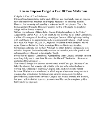 Roman Emperor Caligul A Case Of True Misfortune
Caligula: A Case of True Misfortune
Crimson blood precipitating in the lands of Rome, as a psychedelic man, an emperor
rules these territories. Madmen have erupted because of his saturated insanity.
However, his humanity and morality is unknown by all, except some. This is the
Roman emperor Caligula. This paper quarrels the life of Caligula, his psychotic
doings and his time of existence.
With an original name of Gaius Julius Caesar, Caligula was born on the 31st of
August in the year of A.D. 12. As an infant, he was escorted by his father Germanicus,
a military Roman general, in military campaigns. Because of his legionary clothing
with small boots in his accompaniment, he was nicknamed Caligula , which means
little boot . On August 19, A.D. 14, Augustus, the current Roman emperor, passed
away. However, before his death, he ordered Tiberius, his stepson, to adopt
Germanicus and make him the heir. Although his order, Tiberius immediately took
rule after Augustus death and sent Germanicus on a mission, where he got sick and
subsequently gave his soul to the Angel of Death.
Because of the death of Germanicus, Agrippina the Elder, Caligula s mother, smelled
something fishy and it came from Tiberius; she blamed Tiberius for... Show more
content on Helpwriting.net ...
This celestial thought was because he considered himself as a god. Because of this
belief, he claimed that he could talk with the gods, and so he ordered others to
worship him. Speaking of overrated, Caligula had a stallion which he named
Incitatus. This horse was smothered, in which anyone who caused annoyance to it
was punished with demise. Incitatus owned a marble stable, an ivory stall, a
jewelled collar, an abode and servants! Caligula also wanted to make him a consul,
but wasn t able to do that, however, he was treated like one; he was given golden
barley and wine in golden
 