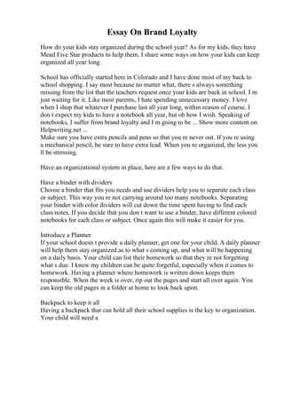 Essay On Brand Loyalty
How do your kids stay organized during the school year? As for my kids, they have
Mead Five Star products to help them. I share some ways on how your kids can keep
organized all year long.
School has officially started here in Colorado and I have done most of my back to
school shopping. I say most because no matter what, there s always something
missing from the list that the teachers request once your kids are back in school. I m
just waiting for it. Like most parents, I hate spending unnecessary money. I love
when I shop that whatever I purchase last all year long, within reason of course. I
don t expect my kids to have a notebook all year, but oh how I wish. Speaking of
notebooks, I suffer from brand loyalty and I m going to be ... Show more content on
Helpwriting.net ...
Make sure you have extra pencils and pens so that you re never out. If you re using
a mechanical pencil, be sure to have extra lead. When you re organized, the less you
ll be stressing.
Have an organizational system in place, here are a few ways to do that.
Have a binder with dividers
Choose a binder that fits you needs and use dividers help you to separate each class
or subject. This way you re not carrying around too many notebooks. Separating
your binder with color dividers will cut down the time spent having to find each
class notes. If you decide that you don t want to use a binder, have different colored
notebooks for each class or subject. Once again this will make it easier for you.
Introduce a Planner
If your school doesn t provide a daily planner, get one for your child. A daily planner
will help them stay organized as to what s coming up, and what will be happening
on a daily basis. Your child can list their homework so that they re not forgetting
what s due. I know my children can be quite forgetful, especially when it comes to
homework. Having a planner where homework is written down keeps them
responsible. When the week is over, rip out the pages and start all over again. You
can keep the old pages in a folder at home to look back upon.
Backpack to keep it all
Having a backpack that can hold all their school supplies is the key to organization.
Your child will need a
 