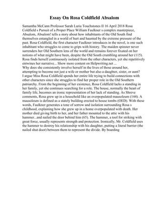Essay On Rosa Coldfield Absalom
Samantha McCann Professor Sarah Luria Touchstones II 16 April 2018 Rosa
Coldfield s Pursuit of a Proper Place William Faulkner s complex masterpiece,
Absalom, Absalom! tells a story about how inhabitants of the Old South find
themselves entangled in a world of hurt and haunted by the extreme pressure of the
past. Rosa Coldfield, the first character Faulkner introduces in the novel, is one such
inhabitant who struggles to come to grips with history. The maiden spinster never
surrenders her Old Southern lens of the world and remains forever fixated on her
notions of what might have been, despite the Old South crumbling around her (115).
Rosa finds herself continuously isolated from the other characters, yet she repetitively
entwines her narrative... Show more content on Helpwriting.net ...
Why does she consistently involve herself in the lives of those around her,
attempting to become not just a wife or mother but also a daughter, sister, or aunt?
I argue Miss Rosa Coldfield spends her entire life trying to build connections with
other characters since she struggles to find her proper role in the Old Southern
patriarchy. From the beginning of her existence, Rosa Coldfield lacks a standing in
her family, yet she continues searching for a role. The house, normally the heart of
family life, becomes an ironic representation of her lack of standing. As Shreve
comments, Rosa grew up in a household like an overpopulated mausoleum (144). A
mausoleum is defined as a stately building erected to house tombs (OED). With these
words, Faulkner generates a tone of sorrow and isolation surrounding Rosa s
childhood, explaining how she grew up in a home overpopulated with death. Her
mother died giving birth to her, and her father mounted to the attic with his
hammer...and nailed the door behind him (65). The hammer, a tool for striking with
great force, usually represents strength and protection. Ironically, Mr. Coldfield uses
the hammer to destroy his relationship with his daughter, putting a literal barrier (the
nailed shut door) between them to represent the divide. By boarding
 