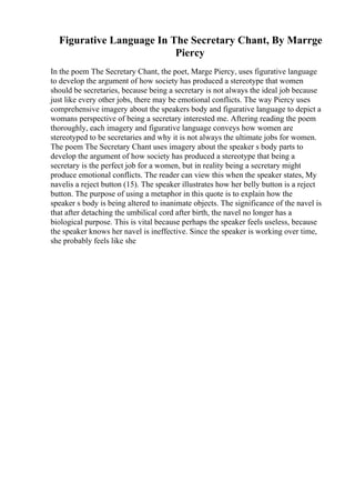 Figurative Language In The Secretary Chant, By Marrge
Piercy
In the poem The Secretary Chant, the poet, Marge Piercy, uses figurative language
to develop the argument of how society has produced a stereotype that women
should be secretaries, because being a secretary is not always the ideal job because
just like every other jobs, there may be emotional conflicts. The way Piercy uses
comprehensive imagery about the speakers body and figurative language to depict a
womans perspective of being a secretary interested me. Aftering reading the poem
thoroughly, each imagery and figurative language conveys how women are
stereotyped to be secretaries and why it is not always the ultimate jobs for women.
The poem The Secretary Chant uses imagery about the speaker s body parts to
develop the argument of how society has produced a stereotype that being a
secretary is the perfect job for a women, but in reality being a secretary might
produce emotional conflicts. The reader can view this when the speaker states, My
navelis a reject button (15). The speaker illustrates how her belly button is a reject
button. The purpose of using a metaphor in this quote is to explain how the
speaker s body is being altered to inanimate objects. The significance of the navel is
that after detaching the umbilical cord after birth, the navel no longer has a
biological purpose. This is vital because perhaps the speaker feels useless, because
the speaker knows her navel is ineffective. Since the speaker is working over time,
she probably feels like she
 