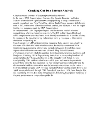 Cracking Our Dna Barcode Analysis
Comparison and Contrast of Cracking Our Genetic Barcode
In the essay, DNA fingerprinting: Cracking Our Genetic Barcode , by Elaine
Marieb, illustrates how significant DNA fingerprinting is today. She initiates a
candid example of how New York City s World Trade Center massacre killed more
than 3, 000, left millions of bodies distorted, charred, and decayed. It was the staple
for the ever increasing need for DNA fingerprinting.
In current events, DNA fingerprinting is a vital instrument soldiers who are
unidentifiable after war. Marieb wrote (435), The U.S military takes blood and
saliva samples from every recruit so it can identify soldiers killed in the line of duty.
In contrast, in the past, there were rudimentary ways to recognize ... Show more
content on Helpwriting.net ...
Marieb stated (435), DNA fingerprinting can prove that a suspect was actually at
the scene of a crime and establishes innocence. Before the evolution of DNA
fingerprinting, persecuting attorney and our judicial system depended on many
aspects of reliable sources to convict a criminal. They depended on the
eyewitnesses who were likely to recant on their statements, tampered evidence, and
bias jurors. Presently, DNA fingerprinting have aided in exonerating hundreds of
cases including Ray Krone, also known as The Snaggle Tooth Killer. He was
exculpated by DNA evidence after he served 10 years and was facing the death
penalty for a crime he didn t commit. He was wrongly convicted of murder and the
circumstantial evidence at the time was the bite marks they found on the victim s
body resembled his teeth. DNA revealed Kenneth Phillips was the culprit. He was the
100th inmate vindicated through DNA from death row since 1976. Even though, this
is a fascinating process. It is not a perfect system. Similarly, fingerprints were used in
the past, yet the current progression speaks for
 