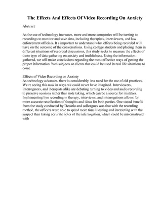 The Effects And Effects Of Video Recording On Anxiety
Abstract
As the use of technology increases, more and more companies will be turning to
recordings to monitor and save data, including therapists, interviewers, and law
enforcement officials. It s important to understand what effects being recorded will
have on the outcome of the conversations. Using college students and placing them in
different situations of recorded discussions, this study seeks to measure the effects of
these type of data gathering on anxiety and truthfulness. Using the information
gathered, we will make conclusions regarding the most effective ways of getting the
proper information from subjects or clients that could be used in real life situations to
come.
Effects of Video Recording on Anxiety
As technology advances, there is considerably less need for the use of old practices.
We re seeing this now in ways we could never have imagined. Interviewers,
interrogators, and therapists alike are debating turning to video and audio recording
to preserve sessions rather than note taking, which can be a source for mistakes.
Implementing live recording in therapy, interviews, and interrogations allows for
more accurate recollection of thoughts and ideas for both parties. One stated benefit
from the study conducted by Decarlo and colleagues was that with the recording
method, the officers were able to spend more time listening and interacting with the
suspect than taking accurate notes of the interrogation, which could be misconstrued
with
 