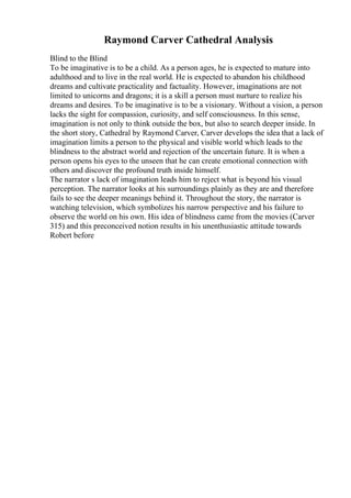 Raymond Carver Cathedral Analysis
Blind to the Blind
To be imaginative is to be a child. As a person ages, he is expected to mature into
adulthood and to live in the real world. He is expected to abandon his childhood
dreams and cultivate practicality and factuality. However, imaginations are not
limited to unicorns and dragons; it is a skill a person must nurture to realize his
dreams and desires. To be imaginative is to be a visionary. Without a vision, a person
lacks the sight for compassion, curiosity, and self consciousness. In this sense,
imagination is not only to think outside the box, but also to search deeper inside. In
the short story, Cathedral by Raymond Carver, Carver develops the idea that a lack of
imagination limits a person to the physical and visible world which leads to the
blindness to the abstract world and rejection of the uncertain future. It is when a
person opens his eyes to the unseen that he can create emotional connection with
others and discover the profound truth inside himself.
The narrator s lack of imagination leads him to reject what is beyond his visual
perception. The narrator looks at his surroundings plainly as they are and therefore
fails to see the deeper meanings behind it. Throughout the story, the narrator is
watching television, which symbolizes his narrow perspective and his failure to
observe the world on his own. His idea of blindness came from the movies (Carver
315) and this preconceived notion results in his unenthusiastic attitude towards
Robert before
 