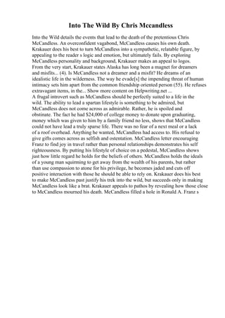 Into The Wild By Chris Mccandless
Into the Wild details the events that lead to the death of the pretentious Chris
McCandless. An overconfident vagabond, McCandless causes his own death.
Krakauer does his best to turn McCandless into a sympathetic, relatable figure, by
appealing to the reader s logic and emotion, but ultimately fails. By exploring
McCandless personality and background, Krakauer makes an appeal to logos.
From the very start, Krakauer states Alaska has long been a magnet for dreamers
and misfits... (4). Is McCandless not a dreamer and a misfit? He dreams of an
idealistic life in the wilderness. The way he evade[s] the impending threat of human
intimacy sets him apart from the common friendship oriented person (55). He refuses
extravagant items, in the... Show more content on Helpwriting.net ...
A frugal introvert such as McCandless should be perfectly suited to a life in the
wild. The ability to lead a spartan lifestyle is something to be admired, but
McCandless does not come across as admirable. Rather, he is spoiled and
obstinate. The fact he had $24,000 of college money to donate upon graduating,
money which was given to him by a family friend no less, shows that McCandless
could not have lead a truly sparse life. There was no fear of a next meal or a lack
of a roof overhead. Anything he wanted, McCandless had access to. His refusal to
give gifts comes across as selfish and ostentation. McCandless letter encouraging
Franz to find joy in travel rather than personal relationships demonstrates his self
righteousness. By putting his lifestyle of choice on a pedestal, McCandless shows
just how little regard he holds for the beliefs of others. McCandless holds the ideals
of a young man squirming to get away from the wealth of his parents, but rather
than use compassion to atone for his privilege, he becomes jaded and cuts off
positive interaction with those he should be able to rely on. Krakauer does his best
to make McCandless past justify his trek into the wild, but succeeds only in making
McCandless look like a brat. Krakauer appeals to pathos by revealing how those close
to McCandless mourned his death. McCandless filled a hole in Ronald A. Franz s
 