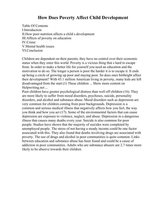 How Does Poverty Affect Child Development
Table Of Contents
I.Introduction
II.How poor nutrition affects a child s development
III.Affects of poverty on education
IV.Crime
V.Mental health issues
VI.Conclusion
Children are dependent on their parents; they have no control over their economic
status when they enter this world. Poverty is a vicious thing that s hard to escape
from. In order to make a better life for yourself you need an education and the
motivation to do so. The longer a person is poor the harder it is to escape it. It ends
up being a circle of growing up poor and staying poor. So does ones birthright affect
their development? With 43.1 million American living in poverty, many kids are left
disadvantaged from the start.(1) These children ... Show more content on
Helpwriting.net ...
Poor children have greater psychological distress than well off children (16). They
are more likely to suffer from mood disorders, psychoses, suicide, personality
disorders, and alcohol and substance abuse. Mood disorders such as depression are
very common for children coming from poor backgrounds. Depression is a
common and serious medical illness that negatively affects how you feel, the way
you think and how you act (17). Some of the environmental factors that can cause
depression are exposure to violence, neglect, and abuse. Depression in a dangerous
illness that causes many deaths every year. Suicide is also common for poor
people. Studies have shown that the majority of suicides were completed by
unemployed people. The stress of not having a steady income could be one factor
associated with this. They also found that deaths involving drugs are associated with
poverty. The use of drugs and alcohol in poor communities is quite common. Links
between education and substance abuse has been found and could be a cause of
addiction in poor communities. Adults who are substance abusers are 2.7 times more
likely to be abusive towards their children
 