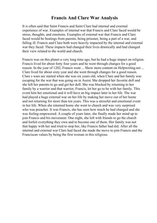 Francis And Clare War Analysis
It is often said that Saint Francis and Saint Clare had internal and external
experience of war. Examples of internal war that Francis and Clare faced would be
stress, thoughts, and emotions. Examples of external war that Francis and Clare
faced would be beatings from parents, being prisoner, being a part of a war, and
falling ill. Francis and Clare both were heavily impacted by the internal and external
war they faced. These impacts had changed their lives drastically and had changed
their view related to the world and church.
Francis was on this planet a very long time ago, but he had a huge impact on religion.
Francis lived for about forty four years and he went through changes for a good
reason. In the year of 1202, Francis went ... Show more content on Helpwriting.net ...
Clare lived for about sixty year and she went through changes for a good reason.
Clare s wars are started when she was six years old, when Clare and her family was
escaping for the war that was going on in Assisi. She dropped her favorite doll and
she left her parents to go and get her doll. She was blocked by returning to her
family by a warrior and that warrior, Francis, let her go to be with her family. This
event him her emotional and it will have an big impact later in her life. The war
had played a huge external war on her life by making her move out of her home
and not returning for more than ten years. This was a stressful and emotional event
in her life. When she returned home she went to church and was very surprised
who was preacher. It was Francis, she has seen how much he had changed and she
was feeling empowered. A couple of years later, she finally made her mind up to
join Francis and his movement. One night, she left with friends to go the church
and forfeit everything they own and to become one of them. Her family was not
that happy with her and tried to stop her, like Francis father had did. After all the
internal and external war Clare had faced she made the move to join Francis and the
Franciscan values by being the first woman in this religious
 