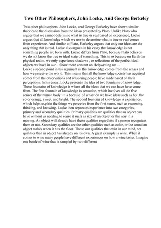 Two Other Philosophers, John Locke, And George Berkeley
Two other philosophers, John Locke, and George Berkeley have shown similar
theories to the discussion from the ideas presented by Plato. Unlike Plato who
argues that we cannot determine what is true or real based on experience, Locke
argues that all knowledge which we use to determine what is true or real comes
from experience. And similar to Plato, Berkeley argues that only our ideas are the
only thing that is real. Locke also argues in his essay that knowledge is not
something people are born with. Locke differs from Plato, because Plato believes
we do not know the true or ideal state of something. This is so because on Earth the
physical realm, we only experience shadows , or reflections of the perfect ideal
objects we have in our... Show more content on Helpwriting.net ...
Locke s second point in his argument is that knowledge comes from the senses and
how we perceive the world. This means that all the knowledge society has acquired
comes from the observations and reasoning people have made based on their
perceptions. In his essay, Locke presents the idea of two fountains of knowledge.
These fountains of knowledge is where all the ideas that we can have have come
from. The first fountain of knowledge is sensation, which involves all the five
senses of the human body. It is because of sensation we have ideas such as hot, the
color orange, sweet, and bright. The second fountain of knowledge is experience,
which helps explain the things we perceive from the first sense, such as reasoning,
thinking, and knowing. Locke then separates experience into two categories,
primary and secondary qualities. Primary qualities are qualities that an object can
have without us needing to sense it such as size of an object or the way it is
moving. An object will already have these qualities regardless if a person recognizes
them or not. Secondary qualities are the other qualities such as color, or the sound an
object makes when it hits the floor. These our qualities that exist in our mind, not
qualities that an object has already on its own. A great example is wine. When it
comes to wine many people have different experiences on how a wine tastes. Imagine
one bottle of wine that is sampled by two different
 