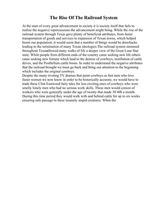 The Rise Of The Railroad System
At the start of every great advancement in society it is society itself that fails to
realize the negative repercussions the advancement might bring. While the rise of the
railroad system through Texas gave plenty of beneficial attributes, from faster
transportation of goods and services to expansion of Texan towns, which helped
boom our population, it would seem that a number of things would be drawbacks
leading to the termination of many Texan ideologies.The railroad system stemmed
throughout Texasallowed many walks of life a deeper view of the Great Lone Star
state. While people from different ends of the country came seeking new life others
came seeking new fortune which lead to the demise of cowboys, instillation of cattle
drives, and the Postbellum cattle boom. In order to understand the negative attributes
that the railroad brought we must go back and bring our attention to the beginning
which includes the original cowboys.
Despite the many riveting TV dramas that paint cowboys as fast men who love
faster women we now know in order to be historically accurate, we would have to
trade these Clint Eastwood fairy tales for less exciting ones of cowboys who were
smelly lonely men who had no serious work skills. These men would consist of
workers who were generally under the age of twenty that made 30 40$ a month.
During this time period they would walk with and behind cattle for up to six weeks
ensuring safe passage to these insanely stupid creatures. When the
 