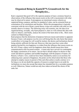 Organized Being in KantвЂ™s Groundwork for the
Metaphysics...
Kant s argument that good will is the supreme purpose of man s existence based on
observations of the influence that reason exerts on the will is inconsistent with what
may be observed in nature. It presupposes an intentional cosmos wherein an
organized being s purpose, and thus its standard of value, can be extracted from an
examination of its constitution and faculties. While this presupposition is logically
consistent with the rest of Kant s moral theory it does not coincide with what we can
actually observe in nature. The following essay will examine, one, the idea of an
organized being, secondly, why Kant proposes it, then we will contrast this idea with
what we observe, and finally, analyse the extent of the harm done to the... Show more
content on Helpwriting.net ...
Kant proposes that the distinction of purposes between reason and instinct is apparent
because if man s sole purpose was his own well being then the only factor that nature
would allow to leverage his will would be instinct, the desires and inclinations thereof
being entirely sufficient for that end. However, that man must have some other
purpose beyond his own happiness is evident from the influence that reason exerts on
the will. If man s object were his happiness alone then should reason have been
communicated to this favoured creature ...it must only have served it to contemplate
the happy constitution of its nature...but not that it should subject its desires to that
weak and delusive guidance and meddle bunglingly with the purpose of nature. (6)
Reason, in Kant s view, could not have been intended by nature as an auxiliary for
enhancing man s pursuit of happiness. He points out his observation that those who
attempt to employ reason in pursuit of this end often achieve results contrary to it.
So long as we do not doubt the capacity of reason to compel man to set aside his
inclinations we must also accept that nature has intended him for a secondary purpose
as well. Otherwise, Nature would not only have taken on herself the choice of the
ends, but
 