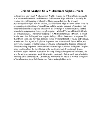 Critical Analysis Of A Midsummer Night s Dream
In his critical analysis of A Midsummer Night s Dream, by William Shakespeare, G.
K. Chesterton introduces the idea that A Midsummer Night s Dream is not only the
greatest piece of literature produced by Shakespeare, but also the greatest
psychological analysis. On the surface, A Midsummer Night s Dream seems to be an
argument against the idea of eternal love and the societal standard of marriage; but
under the surface,Shakespeare talks about the workings of human emotion, and the
powerful connection that brings people together. Michael Taylor adds to this idea in
his critical analysis, The Darker Purpose of A Midsummer Night s Dream , in which
he discusses that feelings of love require feelings of hate, in order to be expressed in
their truest form. In a play that contains such a prominent motif of magic and wonder,
it is obvious that mystic will play an important role in the overall theme. Often, the
fairy world interacts with the human world, and influences the direction of the plot.
There are many important characters and relationships expressed throughout the play;
however, the role of the love flower is the most important. Even though it is an
inanimate object and does not further the story through dialogue with characters, the
love flower s nectar acts as a spirit that unites mankind... that seventh man who is the
harmony of all of them (G.K. Chesterton). Whenever the nectar is used on the eyelids
of the characters, they find themselves further entangled in a web
 