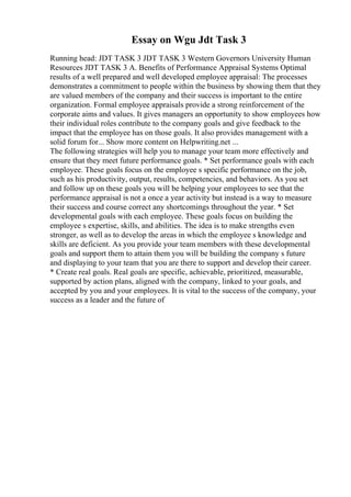 Essay on Wgu Jdt Task 3
Running head: JDT TASK 3 JDT TASK 3 Western Governors University Human
Resources JDT TASK 3 A. Benefits of Performance Appraisal Systems Optimal
results of a well prepared and well developed employee appraisal: The processes
demonstrates a commitment to people within the business by showing them that they
are valued members of the company and their success is important to the entire
organization. Formal employee appraisals provide a strong reinforcement of the
corporate aims and values. It gives managers an opportunity to show employees how
their individual roles contribute to the company goals and give feedback to the
impact that the employee has on those goals. It also provides management with a
solid forum for... Show more content on Helpwriting.net ...
The following strategies will help you to manage your team more effectively and
ensure that they meet future performance goals. * Set performance goals with each
employee. These goals focus on the employee s specific performance on the job,
such as his productivity, output, results, competencies, and behaviors. As you set
and follow up on these goals you will be helping your employees to see that the
performance appraisal is not a once a year activity but instead is a way to measure
their success and course correct any shortcomings throughout the year. * Set
developmental goals with each employee. These goals focus on building the
employee s expertise, skills, and abilities. The idea is to make strengths even
stronger, as well as to develop the areas in which the employee s knowledge and
skills are deficient. As you provide your team members with these developmental
goals and support them to attain them you will be building the company s future
and displaying to your team that you are there to support and develop their career.
* Create real goals. Real goals are specific, achievable, prioritized, measurable,
supported by action plans, aligned with the company, linked to your goals, and
accepted by you and your employees. It is vital to the success of the company, your
success as a leader and the future of
 