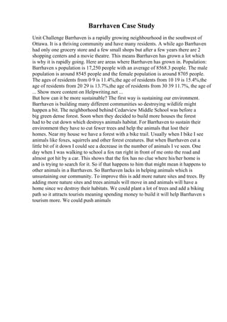 Barrhaven Case Study
Unit Challenge Barrhaven is a rapidly growing neighbourhood in the southwest of
Ottawa. It is a thriving community and have many residents. A while ago Barrhaven
had only one grocery store and a few small shops but after a few years there are 2
shopping centers and a movie theatre. This means Barrhaven has grown a lot which
is why it is rapidly going. Here are areas where Barrhaven has grown in. Population:
Barrhaven s population is 17,250 people with an average of 8568.3 people. The male
population is around 8545 people and the female population is around 8705 people.
The ages of residents from 0 9 is 11.4%,the age of residents from 10 19 is 15.4%,the
age of residents from 20 29 is 13.7%,the age of residents from 30 39 11.7%, the age of
... Show more content on Helpwriting.net ...
But how can it be more sustainable? The first way is sustaining our environment.
Barrhaven is building many different communities so destroying wildlife might
happen a bit. The neighborhood behind Cedarview Middle School was before a
big green dense forest. Soon when they decided to build more houses the forest
had to be cut down which destroys animals habitat. For Barrhaven to sustain their
environment they have to cut fewer trees and help the animals that lost their
homes. Near my house we have a forest with a bike trail. Usually when I bike I see
animals like foxes, squirrels and other forest creatures. But when Barrhaven cut a
little bit of it down I could see a decrease in the number of animals I ve seen. One
day when I was walking to school a fox ran right in front of me onto the road and
almost got hit by a car. This shows that the fox has no clue where his/her home is
and is trying to search for it. So if that happens to him that might mean it happens to
other animals in a Barrhaven. So Barrhaven lacks in helping animals which is
unsustaining our community. To improve this is add more nature sites and trees. By
adding more nature sites and trees animals will move in and animals will have a
home since we destroy their habitats. We could plant a lot of trees and add a biking
path so it attracts tourists meaning spending money to build it will help Barrhaven s
tourism more. We could push animals
 