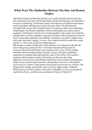 What Were The Similarities Between The Han And Roman
Empire
The Roman Empire and the Han Dynasty were similar through trade because they
both utilized the silk road. The Roman Empire and the Han Dynasty were different in
the areas of technology. The Roman Empire developed several different innovations
such as aqueducts and hypocaust along with many others. The Han Dynasty
developed silk, a secret their dynasties kept for a long time. Other new technologies
include paper, The Roman Empirehad various technological innovations such as
aqueducts. The Romans were the first to build aqueducts. The system was much like
a bridge built on arches, aqueducts were genius because of the mountainous terrain of
Rome which made supplying water difficult. Aqueducts were built to supply towns
with water from lakes, springs, or rivers. They sloped downhill towards town using
gravity in... Show more content on Helpwriting.net ...
Silk became a symbol of high status. Most Romans were infatuated with silk and
were willing to pay and travel for it. Sea Roads transported bulk goods for
everyone whereas the Silk Roads were limited to luxury items for the wealthy.
Merchants from the Roman Empire (Greeks, Syrians, and Jews) established
settlements in southern India and along the coast of East Africa. This created a
longterm cultural impact on trade. Most trade was taken by ship. Huge
shipwrecks from the time of the Roman Empire have been found by archaeologists.
There was an extensive trade network to take produce to the towns. The Empire
can be seen as a system to take produce from the provinces to the city of Rome. The
Romans built straight, paved roads, such as the Via Appia in Italy. In Britain,
Watling Street ran from London to Wroxeter in Shropshire. It was a saying that all
roads lead to Rome , and the routes and remains of many of them still
 