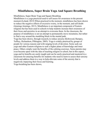 Mindfulness, Super Brain Yoga And Square Breathing
Mindfulness, Super Brain Yoga and Square Breathing
Mindfulness is a yoga practiced used to self assess for awareness in the present
moment (Leland, 2015) When practiced in the moment, mindfulness has been shown
to reduce the negative effects of excessive worry, in the moment, and self doubt
(Jennings Jennings, 2013). Mindfulness is an important component of Eastern
religions but has been used in schools to help students increase their awareness of
their focus and anxieties in an attempt to overcome them. In the classroom, the
purpose of mindfulness is not an attempt to permanently move mountains, but rather
to find a way around the stumbling block in the mental path.
Yoga has been shown, through research, to reduce anxiety (Kirkwood, Rampes,
Tuffrey, Richardson, Pilkington, 2005). Yoga is widely practiced by groups of
people for various reasons and with ranging levels of devotion. Some seek out
yoga and other Eastern religions to seek a higher plane of knowledge and inner
peace. Others simply want the benefits of the calming exercises. Some parents may
even become upset with the idea of teaching religion in school, but in this aspect,
yoga and its benefits are easily taught and can be easily practiced and mastered in a
classroom for amazing benefits for students who need to learn to assess their anxiety
levels and address them in a way to help alleviate some of the anxiety that is
negatively impacting their focus and learning.
Yoga breathing has been shown,
 